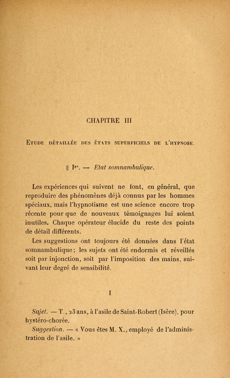 CHAPITRE III Etude détaillée des états superficiels de l'hyp>ose, § I«^ — Etat somnamhiilique. Les expériences qui suivent ne font, en général, que reproduire des phénomènes déjà connus par les hommes spéciaux, mais l'hypnotisme est une science encore trop récente pour que de nouveaux témoignages lui soient inutiles. Chaque opérateur élucide du reste des points de détail différents. Les suggestions ont toujours été données dans Tétat somnambulique ; les sujets ont été endormis et réveillés soit par injonction, soit par l'imposition des mains, sui- vant leur degré de sensibilité. I Sujet. — T., 23 ans^ à l'asile de Saint-Robert (Isère), pour hystéro-chorée. Suggestion. — « Vous êtes M. X., employé de Tadminis- tration de l'asile. »