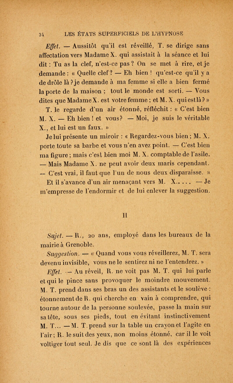 Effet. — Aussitôt qu'il est réveillé, T. se dirige sans affectation vers Madame X. qui assistait à la séance et lui dit : Tu as la clef, n'est-ce pas? On se met à rire, et je demande : « Quelle clef? — Eh bien ! qu'est-ce qu'il y a de drôle là? je demande à ma femme si elle a bien fermé la porte de la maison ; tout le monde est sorti. — Vous dites que Madame X. est votre femme; etM.X. quiestlà?» T. le regarde d'un air étonné, réfléchit : « C'est bien ]V[. X. — Eh bien ! et vous? — Moi, je suis le véritable X., et lui est un faux. » Je lui présente un miroir : « Regardez-vous bien ; M. X. porte toute sa barbe et vous n'en avez point. — C'est bien ma figure ; mais c'est bien moi M. X. comptable de l'asile. — Mais Madame X. ne peut avoir deux maris cependant. — C'est vrai, il faut que l'un de nous deux disparaisse. » Et il s'avance d'un air menaçant vers M. X.. .,. — Je m'empresse de l'endormir et de lui enlever la suggestion. 11 Sujet. —R., 20 ans, employé dans les bureaux de la mairie à Grenoble. Suggestion. — (( Quand vous vous réveillerez, M. T. sera devenu invisible, vous ne le sentirez ni ne l'entendrez. » Effet. — Au réveil, R. ne voit pas M. T. qui lui parle et qui le pince sans provoquer le moindre mouvement. M. T. prend dans ses bras un des assistants et le soulève : étonnementdeR. qui cherche en vain à comprendre, qui tourne autour de la personne soulevée, passe la main sur sa tête, sous ses pieds, tout en évitant instinctivement 1^ X... —M. T. prend sur la table un crayon et l'agite en l'air; R. le suit des yeux, non moins étonné, car il le voit voltiger tout seul. Je dis que ce sont là des expériences