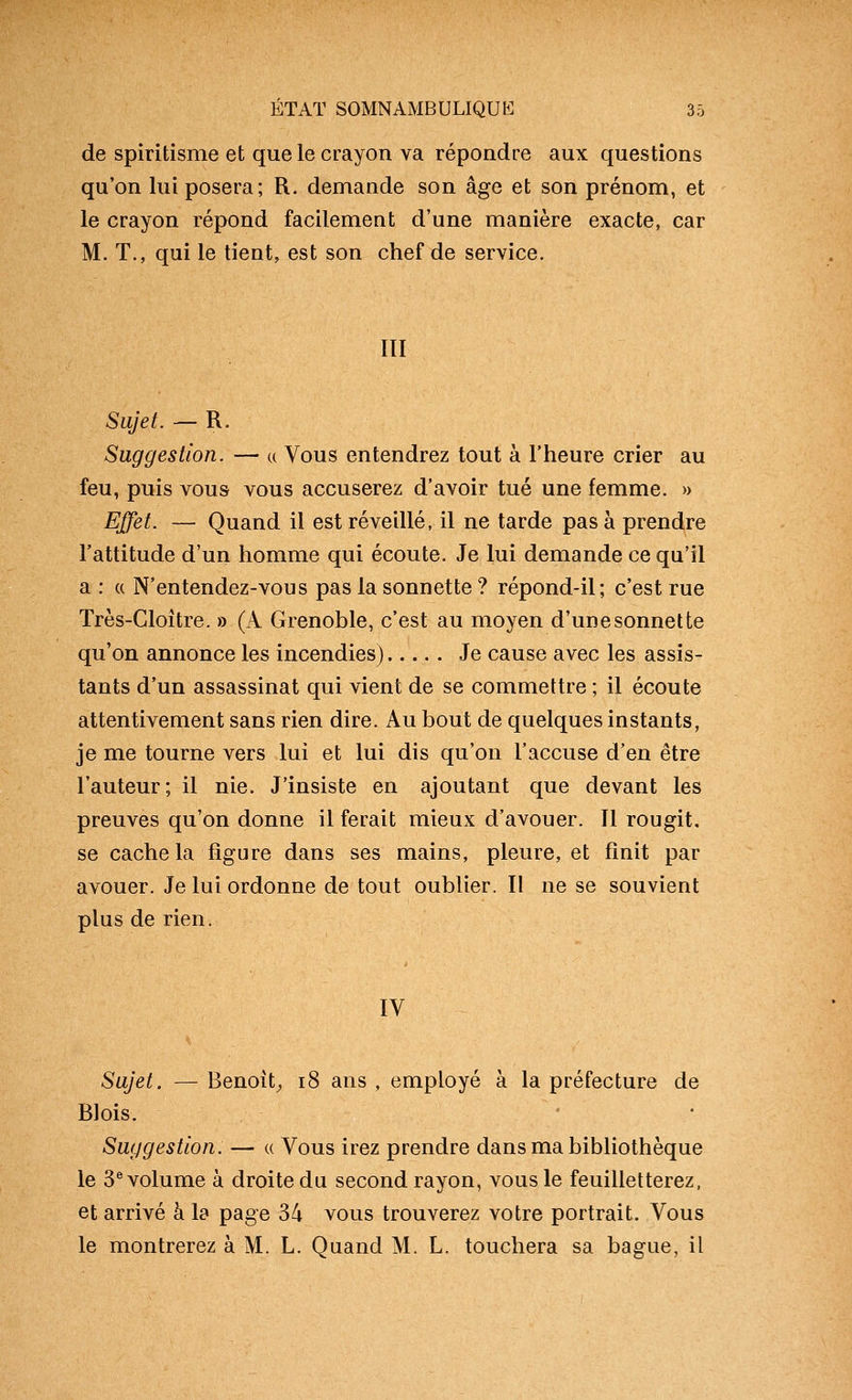 de spiritisme et que le crayon va répondre aux questions qu'on lui posera; R. demande son âge et son prénom, et le crayon répond facilement d'une manière exacte, car M. T., qui le tient, est son chef de service. m Sujet. — R. Suggestion. — u Vous entendrez tout à l'heure crier au feu, puis vous vous accuserez d'avoir tué une femme. » Effet. — Quand il est réveillé, il ne tarde pas à prendre l'attitude d'un homme qui écoute. Je lui demande ce qu'il a : « N'entendez-vous pas la sonnette ? répond-il; c'est rue Très-Cloître. » (A Grenoble, c'est au moyen d'unesonnette qu'on annonce les incendies) Je cause avec les assis- tants d'un assassinat qui vient de se commettre ; il écoute attentivement sans rien dire. Au bout de quelques instants, je me tourne vers lui et lui dis qu'on l'accuse d'en être l'auteur; il nie. J'insiste en ajoutant que devant les preuves qu'on donne il ferait mieux d'avouer. Il rougit, se cacheta figure dans ses mains, pleure, et finit par avouer. Je lui ordonne de tout oublier. Il ne se souvient plus de rien. IV Sujet. — Benoît^ i8 ans , employé à la préfecture de Blois. • Suggestion. — « Vous irez prendre dans ma bibliothèque le 3^ volume à droite du second rayon, vous le feuilletterez, et arrivé à la page 34 vous trouverez votre portrait. Vous le montrerez à M. L. Quand M. L. touchera sa bague, il