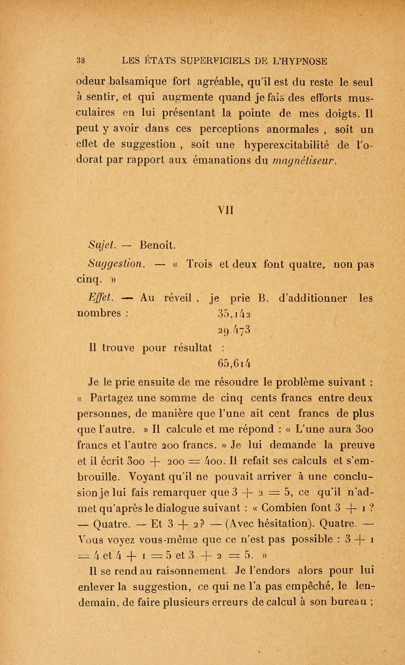 odeur balsamique fort agréable, qu'il est du reste le seul à sentir, et qui augmente quand je fais des efforts mus- culaires en lui présentant la pointe de mes doigts. Il peut y avoir dans ces perceptions anormales , soit un effet de suggestion , soit une hyperexcitabilité de l'o- dorat par rapport aux émanations du magnétiseur. VII Sujet. — Benoit. Suggestion. — « Trois et deux font quatre, non pas cinq. )) Effet. — Au réveil , je prie B. d'additionner les nombres : 35,i42 29.473 Il trouve pour résultat : 65,6i4 Je le prie ensuite de me résoudre le problème suivant : « Partagez une somme de cinq cents francs entre deux personnes, de manière que l'une ait cent francs de plus que l'autre. » Il calcule et me répond : « L'une aura 3oo francs et l'autre 200 francs. » Je lui demande la preuve et il écrit 3oo + 200 = 4oo. Il refait ses calculs et s'em- brouille. Voyant qu'il ne pouvait arriver à une conclu- sion je lui fais remarquer que 3 -|- 2 = 5, ce qu'il n'ad- met qu'après le dialogue suivant : « Combien font 3 -|- i ? — Quatre. — Et 3 + 2? — (Avec hésitation). Quatre. — Vous voyez vous-même que ce n'est pas possible : 3 -)- i =:z 4 et 4 + I = 5 et 3 + 2 = 5. » Il se rend au raisonnement. Je l'endors alors pour lui enlever la suggestion, ce qui ne l'a pas empêché, le len- demain, de faire plusieurs erreurs de calcul à son bureau ;