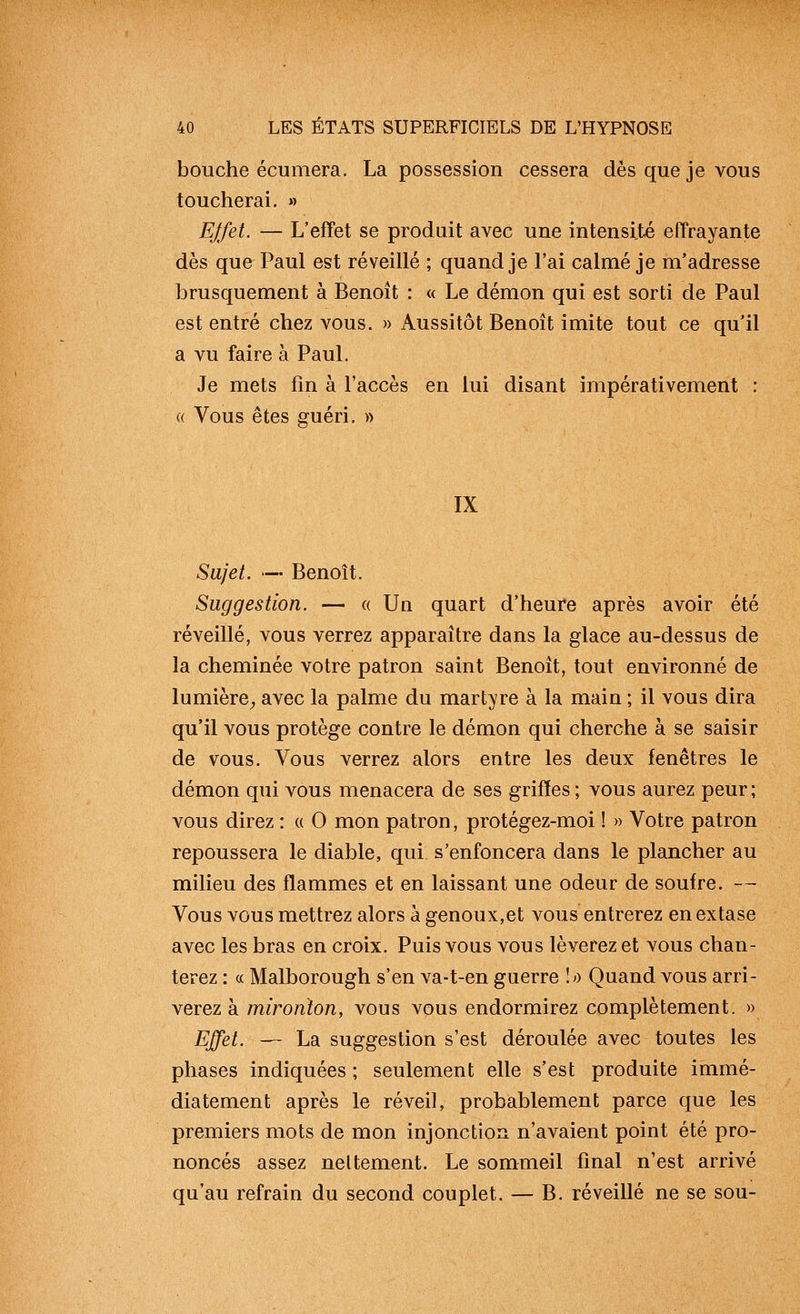 bouche écumera. La possession cessera dès que je vous toucherai. » Effet. — L'effet se produit avec une intensité effrayante dès que Paul est réveillé ; quand je l'ai calmé je m'adresse brusquement à Benoît : « Le démon qui est sorti de Paul est entré chez vous. » Aussitôt Benoît imite tout ce qu'il a vu faire à Paul. Je mets fin à l'accès en lui disant impérativement : (( Vous êtes guéri. » IX Sujet. — Benoît. Suggestion. — « Un quart d'heure après avoir été réveillé, vous verrez apparaître dans la glace au-dessus de la cheminée votre patron saint Benoît, tout environné de lumière^ avec la palme du martyre à la main ; il vous dira qu'il vous protège contre le démon qui cherche à se saisir de vous. Vous verrez alors entre les deux fenêtres le démon qui vous menacera de ses griffes ; vous aurez peur; vous direz : « 0 mon patron, protégez-moi ! » Votre patron repoussera le diable, qui. s'enfoncera dans le plancher au milieu des flammes et en laissant une odeur de soufre. — Vous vous mettrez alors à genoux,et vous entrerez en extase avec les bras en croix. Puis vous vous lèverez et vous chan- terez : ce Malborough s'en va-t-en guerre lo Quand vous arri- verez à mironton, vous vous endormirez complètement. » Effet. — La suggestion s'est déroulée avec toutes les phases indiquées ; seulement elle s'est produite immé- diatement après le réveil, probablement parce que les premiers mots de mon injonction n'avaient point été pro- noncés assez nettement. Le sommeil final n'est arrivé qu'au refrain du second couplet. — B. réveillé ne se sou-