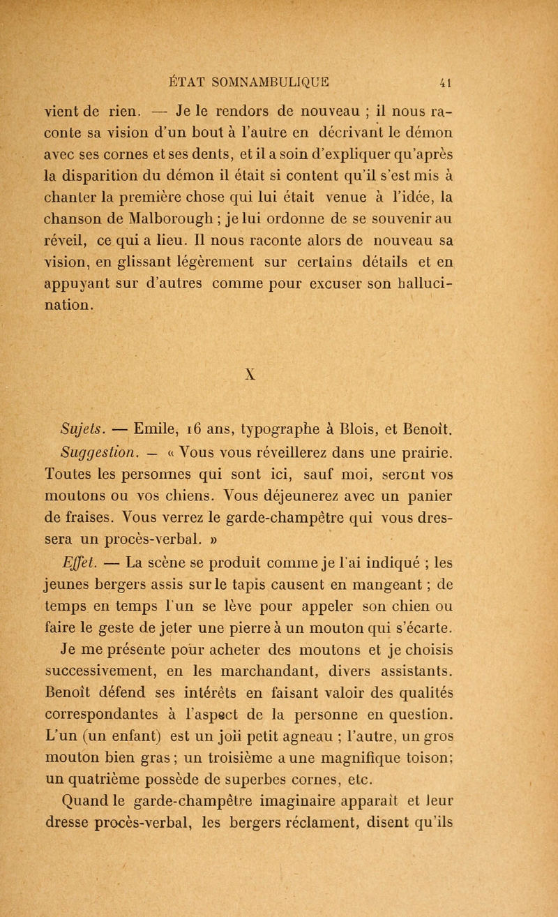 vient de rien. — Je le rendors de nouveau ; il nous ra- conte sa vision d'un bout à l'autre en décrivant le démon avec ses cornes et ses dents, et il a soin d'expliquer qu'après la disparition du démon il était si content qu'il s'est mis à chanter la première chose qui lui était venue à l'idée, la chanson de Malborough ; je lui ordonne de se souvenir au réveil, ce qui a lieu. 11 nous raconte alors de nouveau sa vision, en glissant légèrement sur certains détails et en appuyant sur d'autres comme pour excuser son halluci- nation. X Sujets. — Emile, i6 ans, typographe à Blois, et Benoit. Suggestion. — u Vous vous réveillerez dans une prairie. Toutes les personnes qui sont ici, sauf moi, seront vos moutons ou vos chiens. Vous déjeunerez avec un panier de fraises. Vous verrez le garde-champêtre qui vous dres- sera un procès-verbal. » Effet. — La scène se produit comme je l'ai indiqué ; les jeunes bergers assis sur le tapis causent en mangeant ; de temps en temps l'un se lève pour appeler son chien ou faire le geste de jeter une pierre à un mouton qui s'écarte. Je me présente pour acheter des moutons et je choisis successivement, en les marchandant, divers assistants. Benoit défend ses intérêts en faisant valoir des qualités correspondantes à l'aspect de la personne en question. L'un (un enfant) est un joii petit agneau ; l'autre, un gros mouton bien gras ; un troisième aune magnifique toison; un quatrième possède de superbes cornes, etc. Quand le garde-champêtre imaginaire apparaît et leur dresse procès-verbal, les bergers réclament, disent qu'ils