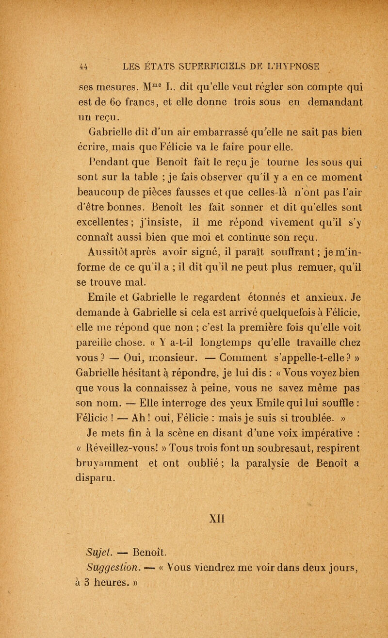 ses mesures. M^° L. dit qu'elle veut régler son compte qui est de 60 francs, et elle donne trois sous en demandant un reçu. Gabrielle dit d'un air embarrassé qu^elle ne sait pas bien écrire, mais que Félicie va le faire pour elle. Pendant que Benoit fait le reçu je tourne les sous qui sont sur la table ; je fiais observer qu'il y a en ce moment beaucoup de pièces fausses et que celles-là n'ont pas l'air d'être bonnes. Benoît les fait sonner et dit qu'elles sont excellentes ; j'insiste, il me répond vivement qu'il s'y connaît aussi bien que moi et continue son reçu. Aussitôt après avoir signé, il paraît souffrant; je m'in- forme de ce qu'il a ; il dit qu'il ne peut plus remuer, qu'il se trouve mal. Emile et Gabrielle le regardent étonnés et anxieux. Je demande à Gabrielle si cela est arrivé quelquefois à Félicie, elle me répond que non ; c'est la première fois qu'elle voit pareille chose. « Y a-t-il longtemps qu'elle travaille chez vous ? — Oui^ monsieur. — Gomment s'appelle-t-elle.^ » Gabrielle hésitant à répondre, je lui dis : « Vous voyez bien que vous la connaissez à peine, vous ne savez même pas son nom. — Elle interroge des yeux Emile qui lui souffle : Félicie ! — Ah ! oui, Félicie : mais je suis si troublée. » Je mets fin à la scène en disant d'une voix impérative : « Réveillez-vous! » Tous trois font un soubresaut, respirent bruyamment et ont oublié ; la paralysie de Benoît a disparu. XII Sujet. — Benoît. Suggestion. — « Vous viendrez me voir dans deux jours, à 3 heures. »