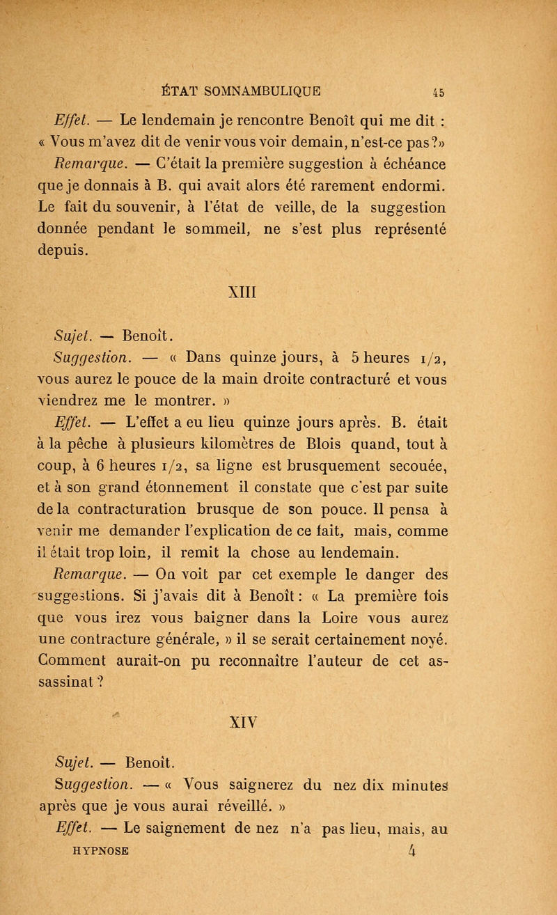 Effet. — Le lendemain je rencontre Benoît qui me dit : « Vous m'avez dit de venir vous voir demain, n'est-ce pas?» Remarque. — C'était la première suggestion à échéance que je donnais à B. qui avait alors été rarement endormi. Le fait du souvenir, à l'état de veille, de la suggestion donnée pendant le sommeil, ne s'est plus représenté depuis. XIII Sajet. — Benoit. Suggestion. — « Dans quinze jours, à 5 heures 1/2, vous aurez le pouce de la main droite contracture et vous viendrez me le montrer. » Effet. — L'effet a eu lieu quinze jours après. B. était à la pêche à plusieurs kilomètres de Blois quand, tout à coup, à 6 heures 1/2, sa ligne est brusquement secouée, et à son grand étonnement il constate que c'est par suite de la contracturation brusque de son pouce. Il pensa à venir me demander l'explication de ce fait^ mais, comme il était trop loin, il remit la chose au lendemain. Remarque. — On voit par cet exemple le danger des suggestions. Si j'avais dit à Benoît : « La première lois que vous irez vous baigner dans la Loire vous aurez une contracture générale, » il se serait certainement noyé. Gomment aurait-on pu reconnaître l'auteur de cet as- sassinat ? XIV Sujet. — Benoît, Suggestion. — « Vous saignerez du nez dix minutes après que je vous aurai réveillé. » Effet. — Le saignement de nez n'a pas Heu, mais, au HYPNOSE 4