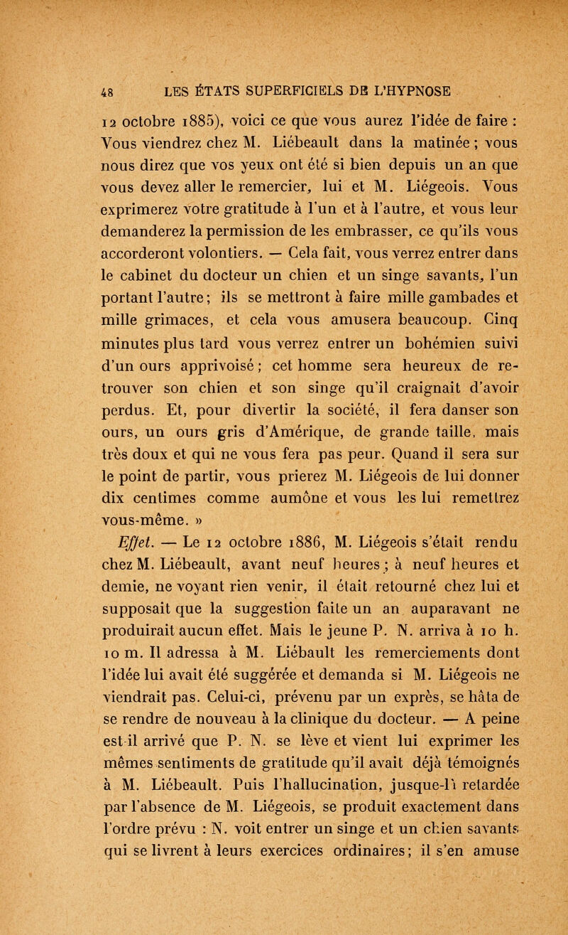 12 octobre i885), voici ce que vous aurez l'idée de faire : Vous viendrez chez M. Liébeault dans la matinée ; vous nous direz que vos yeux ont été si bien depuis un an que vous devez aller le remercier, lui et M. Liégeois. Vous exprimerez votre gratitude à l'un et à l'autre, et vous leur demanderez la permission de les embrasser, ce qu'ils vous accorderont volontiers. — Cela fait, vous verrez entrer dans le cabinet du docteur un chien et un singe savants, l'un portant l'autre ; ils se mettront à faire mille gambades et mille grimaces, et cela vous amusera beaucoup. Cinq minutes plus lard vous verrez entrer un bohémien suivi d'un ours apprivoisé ; cet homme sera heureux de re- trouver son chien et son singe qu'il craignait d'avoir perdus. Et, pour divertir la société, il fera danser son ours, un ours gris d'Amérique, de grande taille, mais très doux et qui ne vous fera pas peur. Quand il sera sur le point de partir, vous prierez M. Liégeois de lui donner dix centimes comme aumône et vous les lui remettrez vous-même. » Efjet. — Le 12 octobre i886, M. Liégeois s'était rendu chez M. Liébeault, avant neuf heures ; à neuf heures et demie, ne voyant rien venir, il était retourné chez lui et supposait que la suggestion faite un an auparavant ne produirait aucun effet. Mais le jeune P. N. arriva à lo h. lo m. Il adressa à M. Liébault les remerciements dont l'idée lui avait été suggérée et demanda si M. Liégeois ne viendrait pas. Celui-ci, prévenu par un exprès, se hâta de se rendre de nouveau à la clinique du docteur. — A peine est il arrivé que P. N. se lève et vient lui exprimer les mêmes sentiments de gratitude qu'il avait déjà témoignés à M. Liébeault. Puis l'hallucination, jusque-li relardée par l'absence de M. Liégeois, se produit exactement dans l'ordre prévu : N. voit entrer un singe et un chien savants qui se livrent à leurs exercices ordinaires ; il s'en amuse