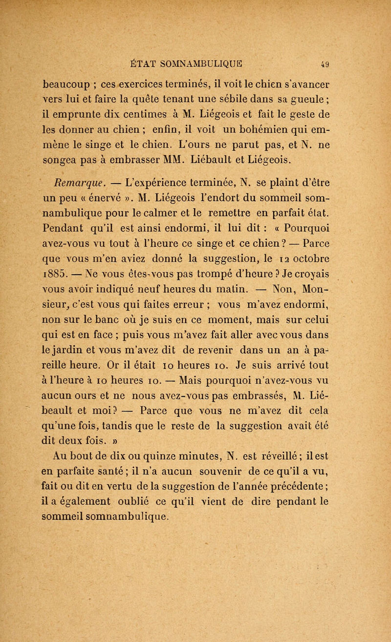 beaucoup ; ces exercices terminés, il voit le chien s'avancer vers lui et faire la quête tenant une sébile dans sa gueule ; il emprunte dix centimes à M. Liégeois et fait le geste de les donner au chien ; enfin, il voit un bohémien qui em- mène le singe et le chien. L'ours ne parut pas, et N. ne songea pas à embrasser MM. Liébault et Liégeois. Remarque. — L'expérience terminée, N. se plaint d'être un peu ({ énervé ». M. Liégeois l'endort du sommeil som- nambulique pour le calmer et le remettre en parfait état. Pendant qu'il est ainsi endormi, il lui dit : « Pourquoi avez-vous vu tout à l'heure ce singe et ce chien ? — Parce que vous m'en aviez donné la suggestion, le 12 octobre i885. — Ne vous êles-vous pas trompé d'heure ? Je croyais vous avoir indiqué neuf heures du matin. — Non, Mon- sieur^ c'est vous qui faites erreur ; vous m'avez endormi, non sur le banc où je suis en ce moment, mais sur celui qui est en face ; puis vous m'avez fait aller avec vous dans le jardin et vous m'avez dit de revenir dans un an à pa- reille heure. Or il était 10 heures 10. Je suis arrivé tout à l'heure à 10 heures 10. — Mais pourquoi n'avez-vous vu aucun ours et ne nous avez-vous pas embrassés, M. Lié- beault et moi? — Parce que vous ne m'avez dit cela qu'une fois, tandis que le reste de la suggestion avait été dit deux fois. » Au bout de dix ou quinze minutes, N, est réveillé; il est en parfaite santé ; il n'a aucun souvenir de ce qu'il a vu, fait ou dit en vertu de la suggestion de l'année précédente ; il a également oublié ce qu'il vient de dire pendant le sommeil somnambulique.