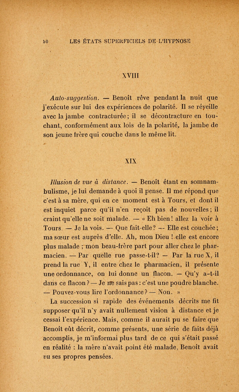 XVIII Aalo-suggestion. — Benoît rêve pendant la nuit que j'exécute sur lui des expériences de polarité. Il se réyeille avec la jambe contracturée ; il se décontracture en tou- chant, conformément aux lois de la polarité, la jambe de son jeune frère qui couche dans le même lit. XIX Illusion de vue à distance. — Benoit étant en somnam- bulisme, je lui demande à quoi il pense. Il me répond que c'est à sa mère, qui en ce moment est à Tours, et dont il est inquiet parce qu'il n'en reçoit pas de nouvelles ; il craint qu'elle ne soit malade. — « Eh bien! allez la voir à Tours. — Je la vois. — Que fait-elle? — Elle est couchée; ma sœur est auprès d^elle. Ah, mon Dieu ! elle est encore plus malade ; mon beau-frère part pour aller chez le phar- macien. — Par quelle rue passe-t-il? — Par la rue X, il prend la rue Y, il entre chez le pharmacien, il présente une ordonnance, on lui donne un flacon. — Qu'y a-t-il dans ce flacon ? — Je iiB sais pas : c'est une poudre blanche. — Pouvez-vous lire l'ordonnance? — Non. » La succession si rapide des événements décrits me fit supposer qu'il n'y avait nullement vision à distance et je cessai l'expérience. Mais, comme il aurait pu se faire que Benoît eut décrit_, comme présents, une série de faits déjà accomplis, je m'informai plus tard de ce qui s'était passé en réalité : la mère n'avait point été malade, Benoît avait vu ses propres pensées.