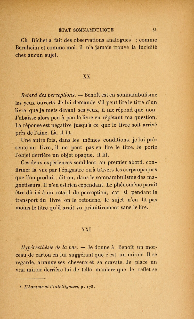 Gh Richet a fait des observations analogues ; comme Bernheim et comme moi, il n'a jamais trouvé la lucidité chez aucun sujet. XX Retard des perceptions. — Benoît est en somnambulisme les yeux ouverts. Je lui demande s'il peut lire le titre d'un livre que je mets devant ses yeux, il me répond que non. J'abaisse alors peu à peu le livre en répétant ma question. La réponse est négative jusqu'à ce que le livre soit arrivé près de l'aine. Là, il lit. Une autre fois^ dans les mêmes conditions, je lui pré- sente un livre, il ne peut pas en lire le titre. Je porte l'objet derrière un objet opaque, il lit. Ces deux expériences semblent, au premier abord, con- firmer la vue par l'épigastre ou à travers les corps opaques que l'on produit^ dit-on, dans le somnambulisme des ma- gnétiseurs. Il n'en est rien cependant. Le phénomène paraît être dû ici à un retard de perception, car si pendant le transport du livre on le retourne, le sujet n'en lit pas moins le titre qu'il avait vu primitivement sans le lire. XXI Hypéresthésie de la vue. — Je donne à Benoît un mor- ceau de carton en lui suggérant que c'est un miroir. Il se regarde, arrange ses cheveux et sa cravate. Je place un vrai miroir derrière lui de telle manière que le reflet se * L'homme et Vintelligence, ip. 178.