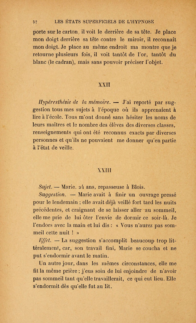 porte sur le carton, il voit le derrière de sa tête. Je place mon doigt derrière sa tête contre le miroir, il reconnaît mon doigt. Je place au même endroit ma montre que je retourne plusieurs fois, il voit tantôt de l'or, tantôt du blanc (le cadran), mais sans pouvoir préciser l'objet. XXII Hypéresthésie de la mémoire. — J'ai reporté par sug- gestion tous mes sujets à l'époque où ils apprenaient à lire à l'école. Tous m'ont donné sans hésiter les noms de leurs maîtres et le nombre des élèves des diverses classes, renseignements qui ont été reconnus exacts par diverses personnes et qu'ils ne pouvaient me donner qu'en partie à l'état de veille. XXIII Sujet. — Marie. 24 ans, repasseuse à Blois. Suggestion. — Marie avait à finir un ouvrage pressé pour le lendemain ; elle avait déjà veillé fort tard les nuits précédentes, et craignant de se laisser aller ^au sommeil, elle me prie de lui ôter l'envie de dormir ce soir-là. Je l'endors avec la main et lui dis : « Vous n'aurez pas som- meil celte nuit ! » Effet. — La suggestion s'accomplit beaucoup trop lit- téralement, car, son travail fini, Marie se coucha et ne put s'endormir avant le matin. Un autre jour, dans les mêmes circonstances, elle me fit la même prière ; j'eus soin de lui enjoindre de n'avoir pas sommeil tant qu'elle travaillerait, ce qui eut lieu. Elle s'endormit dès qu'elle fut au lit.