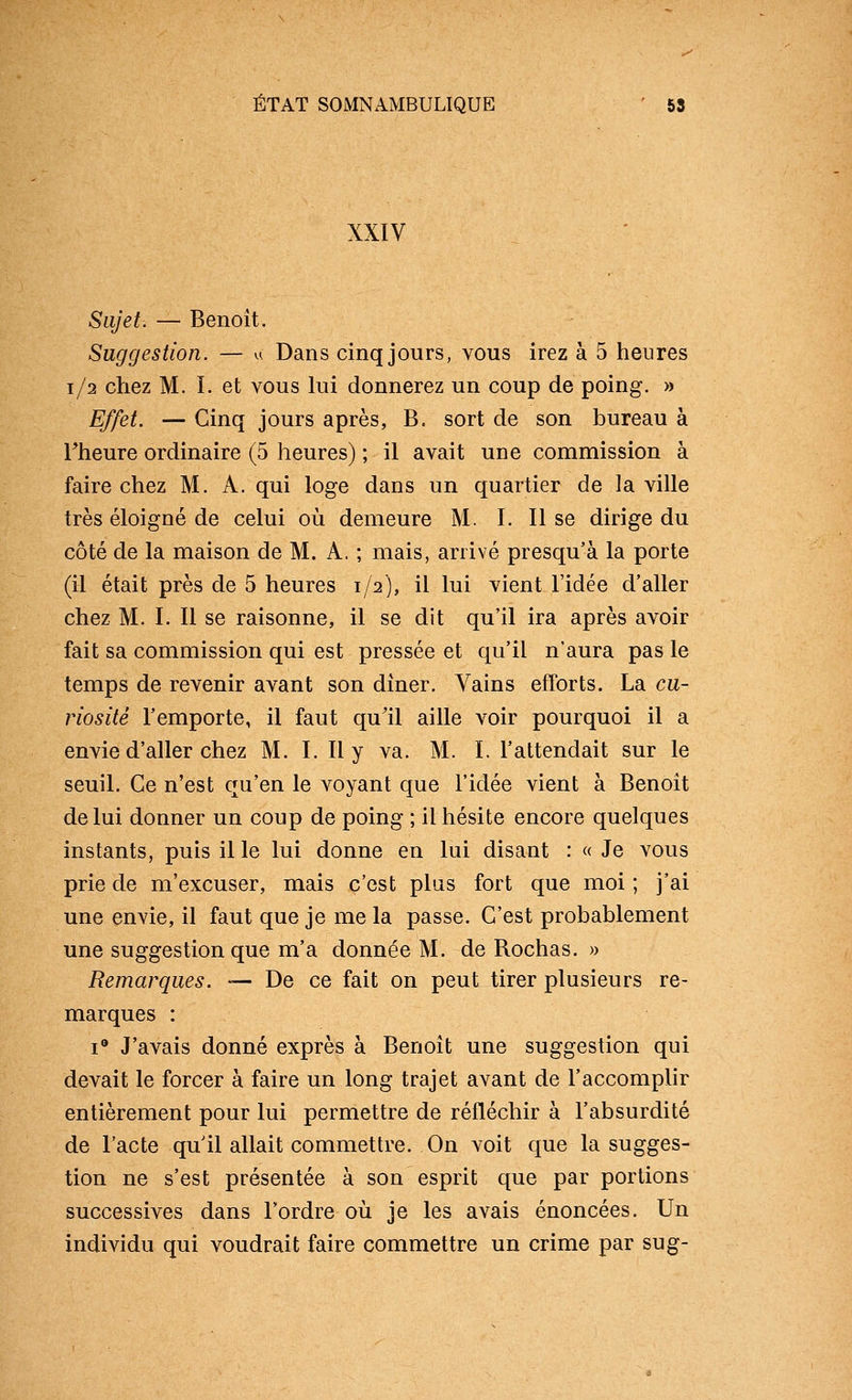 XXIV Sujet. — Benoît. Suggestion. — u Dans cinq jours, vous irez à 5 heures 1/2 chez M. ï. et vous lui donnerez un coup de poing. » Effet. — Cinq jours après, B. sort de son bureau à rheure ordinaire (5 heures) ; il avait une commission à faire chez M. A. qui loge dans un quartier de la ville très éloigné de celui où demeure M. ï. 11 se dirige du côté de la maison de M. A. ; mais, arrivé presqu'à la porte (il était près de 5 heures 1/2), il lui vient l'idée d'aller chez M. I. Il se raisonne, il se dit qu'il ira après avoir fait sa commission qui est pressée et qu'il n'aura pas le temps de revenir avant son dîner. Vains efforts. La cu- riosité l'emporte, il faut qu'il aille voir pourquoi il a envie d'aller chez M. I. 11 y va. M. I. l'attendait sur le seuil. Ce n'est qu'en le voyant que l'idée vient à Benoît de lui donner un coup de poing ; il hésite encore quelques instants, puis il le lui donne en lui disant : « Je vous prie de m'excuser, mais c'est plus fort que moi ; j'ai une envie, il faut que je me la passe. C'est probablement une suggestion que m'a donnée M. de Rochas. » Remarques. — De ce fait on peut tirer plusieurs re- marques : I® J'avais donné exprès à Benoît une suggestion qui devait le forcer à faire un long trajet avant de l'accomplir entièrement pour lui permettre de réfléchir à l'absurdité de l'acte qu'il allait commettre. On voit que la sugges- tion ne s'est présentée à son esprit que par portions successives dans Tordre où je les avais énoncées. Un individu qui voudrait faire commettre un crime par sug-