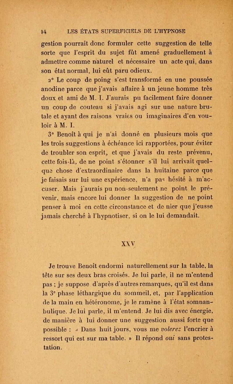 gestion pourrait donc formuler cette suggestion de telle sorte que l'esprit du sujet fût amené graduellement à admettre comme naturel et nécessaire un acte qui, dans son état normal, lui eût paru odieux. 2° Le coup de poing s'est transformé en une poussée anodine parce que j'avais affaire à un jeune homme très doux et ami de M. I. J'aurais pu facilement faire donner un coup de couteau si j'avais agi sur une nature bru- tale et ayant des raisons vraies ou imaginaires d'en vou- loir à M. I. 3° Benoît à qui je n'ai donné en plusieurs mois que les trois suggestions à échéance ici rapportées, pour éviter de troubler son esprit^ et que j'avais du reste prévenu, cette fois-là, de ne point s'étonner s'il lui arrivait quel- que chose d'extraordinaire dans la huitaine parce que je faisais sur lui une expérience, n'a pa«! hésité à m'ac- cuser. Mais j'aurais pu non-seulement ne point le pré- venir, mais encore lui donner la suggestion de ne point penser à moi en cette circonstance et de nier que j'eusse jamais cherché à l'hypnotiser, si on le lui demandait. XXV Je trouve Benoit endormi naturellement sur la table, la tête sur ses deux bras croisés. Je lui parle, il ne m'entend pas ; je suppose d'après d'autres remarques, qu'il est dans la 3*^ phase léthargique du sommeil, et, par l'application de la main en hétéronome, je le ramène à l'état somnan- bulique. Je lui parle^ il m'entend. Je lui dis avec énergie, de manière à lui donner une suggestion aussi forte que possible : ^< Dans huit jours, vous me volerez Tencrier à ressort qui est sur ma table. » Il répond oui sans protes- tation.