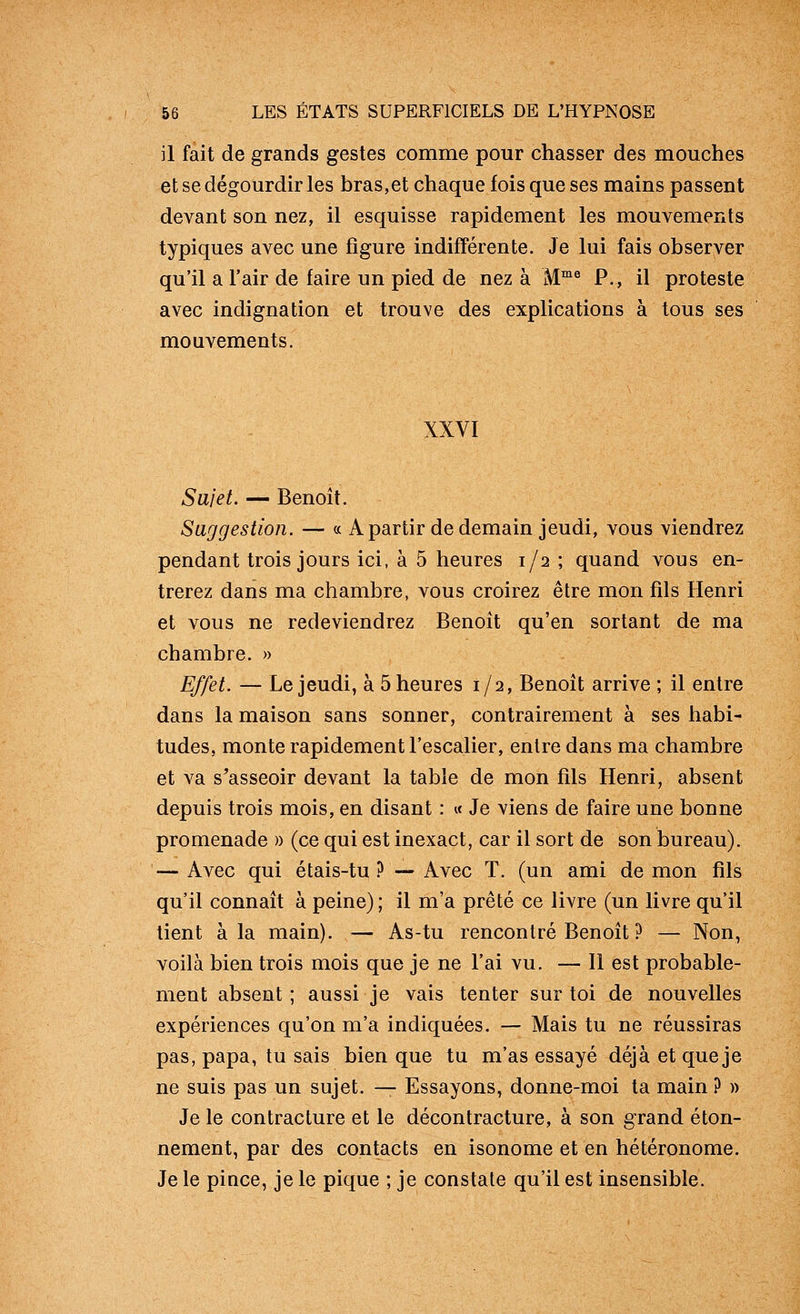 il fait de grands gestes comme pour chasser des mouches et se dégourdir les bras,et chaque fois que ses mains passent devant son nez, il esquisse rapidement les mouvements typiques avec une figure indifférente. Je lui fais observer qu'il a l'air de faire un pied de nez à M™^ P., il proteste avec indignation et trouve des explications à tous ses mouvements. XXVI Sujet. — Benoît. Suggestion. — « Apartir de demain jeudi, vous viendrez pendant trois jours ici, à 5 heures 1/2 ; quand vous en- trerez dans ma chambre, vous croirez être mon fils Henri et vous ne redeviendrez Benoît qu'en sortant de ma chambre. » Effet. — Le jeudi, à 5 heures 1/2, Benoît arrive ; il entre dans la maison sans sonner, contrairement à ses habi- tudes, monte rapidement l'escalier, entre dans ma chambre et va s'asseoir devant la table de mon fils Henri, absent depuis trois mois, en disant : « Je viens de faire une bonne promenade » (ce qui est inexact, car il sort de son bureau). — Avec qui étais-tu ? — Avec T. (un ami de mon fils qu'il connaît à peine) ; il m'a prêté ce livre (un livre qu'il tient à la main). — As-tu rencontré Benoît ? — Non, voilà bien trois mois que je ne l'ai vu. — Il est probable- ment absent ; aussi je vais tenter sur toi de nouvelles expériences qu'on m'a indiquées. — Mais tu ne réussiras pas, papa, tu sais bien que tu m'as essayé déjà et que je ne suis pas un sujet. — Essayons, donne-moi ta main ? » Je le contracture et le décontracture, à son grand éton- nement, par des contacts en isonome et en hétéronome. Je le place, je le pique ; je constate qu'il est insensible.