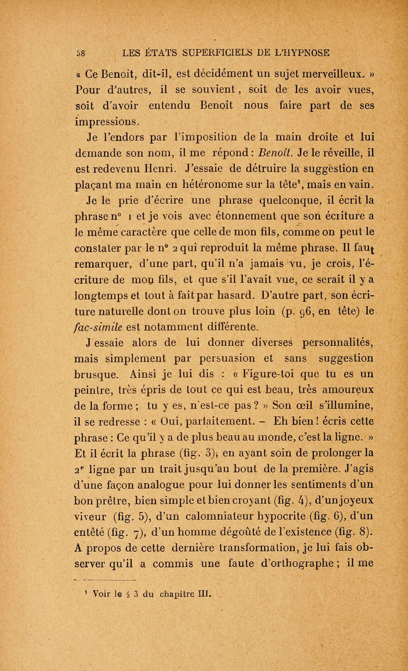 a Ce Benoît, dit-il, est décidément un sujet merveilleux. » Pour d'autres, il se souvient, soit de les avoir vues, soit d'avoir entendu Benoît nous faire part de ses impressions. Je l'endors par l'imposition de la main droite et lui demande son nom, il me répond : Benoît. Je le réveille, il est redevenu Henri. J^essaie de détruire la suggestion en plaçant ma main en hétéronome sur la tête*, mais en vain. Je le prie d'écrire une phrase quelconque, il écrit la phrase n i et je vois avec étonnement que son écriture a le même caractère que celle de mon fils, comme on peut le constater par le n° 2 qui reproduit la même phrase. Il fau^ remarquer, d'une part, qu'il n'a jamais vu, je crois, l'é- criture de mon fils, et que s'il l'avait vue, ce serait il y a longtemps et tout à fait par hasard. D'autre part, son écri- ture naturelle dont on trouve plus loin (p. 96, en tête) le fac-similé est notamment difTérente, J essaie alors de lui donner diverses personnalités, mais simplement par persuasion et sans suggestion brusque. Ainsi je lui dis : « Figure-toi que tu es un peintre, très épris de tout ce qui est beau, très amoureux de la forme ; tu y es, n'est-ce pas ? » Son œil slllumine, il se redresse : « Oui, partaitement. - Eh bien ! écris cette phrase : Ce qu^il y a de plus beau au monde, c^est la ligne. » Et il écrit la phrase (fig. 3), en ayant soin de prolonger la 2* ligne par un trait jusqu^au bout de la première. J'agis d'une façon analogue pour lui donner les sentiments d'un bon prêtre, bien simple et bien croyant (fig. 4), d'unjoyeux viveur (fig. 5), d'un calomniateur hypocrite (fig. 6), d'un entêté (fig. 7), d'un homme dégoûté de l'existence (fig. 8). A propos de cette dernière transformation, je lui fais ob- server qu'il a commis une faute d'orthographe ; il me