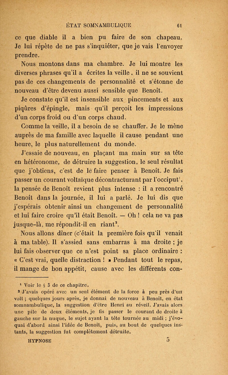 ce que diable il a bien pu faire de son chapeau. Je lui répète de ne pas s'inquiéter, que je vais l'envoyer prendre. Nous montons dans ma chambre. Je lui montre les diverses phrases qu'il a écrites la veille , il ne se souvient pas de ces changements de personnalité et s'étonne de nouveau d'être devenu aussi sensible que Benoît. Je constate qu'il est insensible aux pincements et aux piqûres d'épingle, mais qu'il perçoit les impressions d'un corps froid ou d'un corps chaud. Comme la veille, il a besoin de se chauffer. Je le mène auprès de ma famille avec laquelle il cause pendant une heure, le plus naturellement du monde. J'essaie de nouveau, en plaçant ma main sur sa tête en hétéronome^ de détruire la suggestion, le seul résultat que j'obtiens, c'est de le faire penser à Benoît. Je fais passer un courant voltaïque décontracturant par l'occiput', la pensée de Benoît retient plus intense : il a rencontré Benoît dans la journée, il lui a parlé. Je lui dis que j'espérais obtenir ainsi un changement de personnalité et lui faire croire qull était Benoît. — Oh ! cela ne va pas jusque-là, me répondit-il en riant^ Nous allons dîner (c'était la première fois qu'il venait à ma table). Il s'assied sans embarras à ma droite ; je lui fais observer que ce n'est point sa place ordinaire : « C'est vrai, quelle distraction ! » Pendant tout le repas, il mange de bon appétit, cause avec les différents con- ' Voir le § 3 de ce chapitre. 2 J'aA^ais opéré avec un seul élément de la force à peu près d'un volt ; quelques jours après, je donnai de nouveau à Benoit, en état somnambulique, la suggestion d'être Henri au réveil. J'avais alors une pile de deux éléments, je fis passer le courant de droite à gauche sur la nuque, le sujet ayant la tête tournée au midi ; j'évo- quai d'abord ainsi l'idée de Benoit, puis, au bout de quelques ins- tants, la suggestion fut complètement détruite. HYPNOSE 5