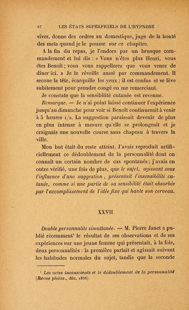 vives, donne des ordres au domestique, juge de la bonté des mets quand je le pousse sur ce chapitre. A la fin du repas, je l'endors par un brusque com- mandement et lui dis : « Vous n'êtes plus Henri, vous êtes Benoît ; vous vous rappellerez que vous venez de dîner ici. » Je le réveille aussi par commandement. Il secoue la tête, écarquille les yeux ; il est confus et se lève subitement pour prendre congé en me remerciant. Je constate que la sensibilité cutanée est revenue. Remarque. — Je n'ai point laissé continuer l'expérience jusqu'au dimanche pour voir si Benoît continuerait à venir à 5 heures 1/2. La suggestion paraissait devenir de plus en plus intense à mesure qu'elle se prolongeait et je craignais une nouvelle course sans chapeau à travers la ville. Mon but était du reste atteint. J'avais reproduit artifi- ciellement ce dédoublement de la personnalité dont on connaît un certain nombre de cas spontanés; j'avais en outre vérifié, une fois de plus, que le sujet, agissant sous rinjïuence d'une suggestion, présentait linsensibilité cu- tanée, comme si une partie de sa sensibilité était absorbée par l'accomplissement de l'idée fixe qui hante son cerveau. XXVII Double personnalité simultanée. — M. Pierre Janet a pu- blié récemment^ le résultat de ses observations et de ses expériences sur une jeune femme qui présentait, à la fois, deux personnalités : la première parlait et agissait suivant les habitudes normales du sujets tandis que la seconde ' Les actes inconscients et le dédoublement de la personnalité {Revue philos.^ à.Qc. 1%%^).