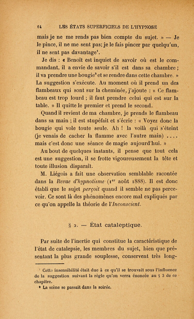 mais je ne me rends pas bien compte du sujet. » — Je le pince, il ne me sent pas; je le fais pincer par quelqu^un, il ne sent pas davantage*. Je dis : « Benoit est inquiet de savoir où est le com- mandant, il a envie de savoir s'il est dans sa chambre ; il va prendre une bougie' et se rendre dans cette chambre. » La suggestion s'exécute. Au moment où il prend un des flambeaux qui sont sur la cheminée^ j'ajoute : « Ce flam- beau est trop lourd ; il faut prendre celui qui est sur la table. )) Il quitte le premier et prend le second. Quand il revient de ma chambre, je prends le flambeau dans sa main ; il est stupéfait et s'écrie : « Voyez donc la bougie qui vole toute seule. Ah ! la voilà qui s'éteint (je venais de cacher la flamme avec l'autre main) .... mais c'est donc une séance de magie aujourd'hui. » Au bout de quelques instants, il pense que tout cela est une suggestion, il se frotte vigoureusement la tête et toute illusion disparait. M. Liégois a fait une observation semblable racontée dans la Revue d'hypnotisme (i août 1888). Il est donc établi que le sujet perçoit quand il semble ne pas perce- voir. Ce sont là des phénomènes encore mal expliqués par ce qu'on appelle la théorie de l'Inconscient. § 2. — Etat cataleptique. Par suite de l'inertie qui constitue la caractéristique de l'état de catalepsie, les membres du sujet, bien que pré- sentant la plus grande souplesse, conservent très long- ' Cettû insensibilité était due à ce qu'il se trouvait sous l'influence de la suggestion suivant la règle qu'on verra énoncée au § 3 de ce chapitre. > La scène se passait dans la soirée.