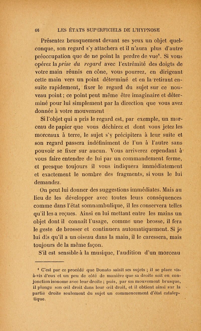 Présentez brusquement devant ses yeux un objet quel- conque, son regard s'y attachera et il n^aura plus d'autre préoccupation que de ne point la perdre de vue*. Si vous opérez là prise du regard avec l'extrémité des doigts de votre main réunis en cône, vous pourrez, en dirigeant cette main vers un point déterminé et en la retirant en- suite rapidement^ fixer le regard du sujet sur ce nou- veau point ; ce point peut même être imaginaire et déter- miné pour lui simplement par la direction que vous avez donnée à votre mouvement Si l'objet qui a pris le regard est, par exemple, un mor- ceau de papier que vous déchirez et dont vous jetez les morceaux à terre, le sujet s'y précipitera à leur suite et son regard passera indéfiniment de l'un à l'autre sans pouvoir se fixer sur aucun. Vous arriverez cependant à vous faire entendre de lui par un commandement ferme, et presque toujours il vous indiquera immédiatement et exactement le nombre des fragments, si vous le lui demandez. On peut lui donner des suggestions immédiates. Mais au lieu de les développer avec toutes leuis conséquences comme dans l'état somnambulique, il les conservera telles qu'il les a reçues. Ainsi en lui mettant entre les mains un objet dont il connaît l'usage, comme une brosse, il fera le geste de brosser et continuera automatiquement. Si je lui dis qu'il a un oiseau dans la main, il le caressera, mais toujours de la même façon. S'il est sensible à la musique, l'audition d'un morceau * C'est par ce procédé que Donato saisit ses sujets ; il se place vis- à-vis d'eux et un peu de côté de manière que sa droite soit en con- jonction isonome avec leur droite ; puis, par un mouvement brusque, il plonge son œil droit dans leur œil droit, et il obtient ainsi sur la partie droite seulement du sujet un commencement d'état catalep- tique.