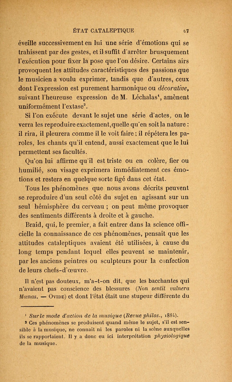 éveille successivement en lui une série d'émotions qui se trahissent par des gestes, et il suffit d'arrêter brusquement l'exécution pour fixer la pose que l'on désire. Certains airs provoquent les attitudes caractéristiques des passions que le musicien a voulu exprimer, tandis que d'autres, ceux dont l'expression est purement harmonique ou décorative, suivant l'heureuse expression de M. Léchalas*, amènent uniformément l'extase^. Si l'on exécute devant le sujet une série d'actes, on le verra les reproduire exactement,quelle qu'en soit la nature : il rira, il pleurera comme il le voit faire ; il répétera les pa- roles, les chants qu'il entend, aussi exactement que le lui permettent ses facultés. Qu'on lui affirme qu'il est triste ou en colère, fier ou humilié, son visage exprimera immédiatement ces émo- tions et restera en quelque sorte figé dans cet état. Tous les phénomènes que nous avons décrits peuvent se reproduire d'un seul côté du sujet en agissant sur un seul hémisphère du cerveau ; on peut même provoquer des sentiments différents à droite et à gauche. Braid, qui, le premier, a fait entrer dans la science offi- cielle la connaissance de ces phénomènes, pensait que les attitudes cataleptiques avaient été utilisées, à cause du long temps pendant lequel elles peuvent se maintenir, par les anciens peintres ou sculpteurs pour la confection de leurs chefs-d'œuvre. Il n'est pas douteux, m'a-t-on dit, que les bacchantes qui n'avaient pas conscience des blessures (Non sentit vulnera Mœnas. — Ovide) et dont Fétat était une stupeur différente du ' Surle mode d'action de la musique {Revue philos.., i884). a Ces phénomènes se produisent quand même le sujet, s'il est sen- sible à la musique, ne connaît ni les paroles ni la scène auxquelles ils se rapportaient. Ily a donc eu ici interprétation physiologique de la musique.