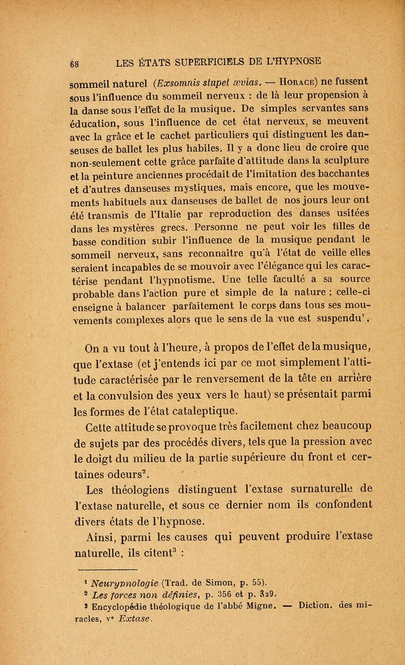 sommeil naturel (Exsomnis stupet œvias. — Horace) ne fussent sous l'influence du sommeil nerveux : de là leur propension à la danse sous Feffet de la musique. De simples servantes sans éducation, sous l'influence de cet état nerveux, se meuvent avec la grâce et le cachet particuliers qui distinguent les dan- seuses de ballet les plus habiles. Il y a donc lieu de croire que non-seulement cette grâce parfaite d'attitude dans la sculpture et la peinture anciennes procédait de l'imitation des bacchantes et d'autres danseuses mystiques, mais encore, que les mouve- ments habituels aux danseuses de ballet de nos jours leur ont été transmis de l'Italie par reproduction des danses usitées dans les mystères grecs. Personne ne peut voir les filles de basse condition subir l'influence de la musique pendant le sommeil nerveux, sans reconnaître qu'à l'état de veille elles seraient incapables de se mouvoir avec l'élégance qui les carac- térise pendant l'hypnotisme. Une telle faculté a sa source probable dans l'action pure et simple de la nature ; celle-ci enseigne à balancer parfaitement le corps dans tous ses mou- vements complexes alors que le sens de la vue est suspendu', On a Yu tout à l'heure, à propos de l'effet de la musique, que l'extase (et j'entends ici par ce mot simplement l'atti- tude caractérisée par le renversement de la tête en arrière et la convulsion des yeux vers le haut) se présentait parmi les formes de l'état cataleptique. Cette attitude se provoque très facilement chez beaucoup de sujets par des procédés divers, tels que la pression avec le doigt du miUeu de la partie supérieure du front et cer- taines odeurs^. Les théologiens distinguent l'extase surnaturelle de l'extase naturelle, et sous ce dernier nom ils confondent divers états de l'hypnose. Ainsi, parmi les causes qui peuvent produire l'extase naturelle, ils citent^ : * Neurynnologie (Trad. de Simon^ p. 55), ^ Les forces non définies, p. 356 et p. 829. 3 Encyclopédie théologique de l'abbé Migne. — Diction, des mi- racles, Y» Extase.