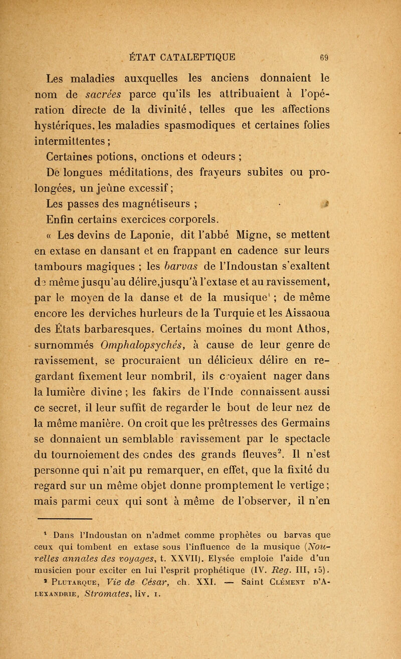 Les maladies auxquelles les anciens donnaient le nom de sacrées parce qu'ils les attribuaient à l'opé- ration directe de la divinité, telles que les affections hystériques, les maladies spasmodiques et certaines folies intermittentes ; Certaines potions, onctions et odeurs ; De longues méditations, des frayeurs subites ou pro- longées^ un jeûne excessif; Les passes des magnétiseurs ; • / Enfin certains exercices corporels. « Les devins de Laponie, dit l'abbé Migne, se mettent en extase en dansant et en frappant en cadence sur leurs tambours magiques ; les harvas de l'Indoustan s'exaltent d3 même jusqu'au délire jusqu'à l'extase et au ravissement, par le moyen de la danse et de la musique' ; de même encore les derviches hurleurs de la Turquie et les Aissaoua des États barbaresques. Certains moines du mont Athos, surnommés Omphalopsychés, à cause de leur genre de ravissement, se procuraient un délicieux délire en re- gardant fixement leur nombril, ils croyaient nager dans la lumière divine ; les fakirs de l'Inde connaissent aussi ce secret, il leur suffit de regarder le bout de leur nez de la même manière. On croit que les prêtresses des Germains se donnaient un semblable ravissement par le spectacle du tournoiement des ondes des grands fleuves. Il n'est personne qui n'ait pu remarquer, en eff'et, que la fixité du regard sur un même objet donne promptement le vertige ; mais parmi ceux qui sont à même de l'observer^ il n'en ^ Dans l'Indoustan on n'admet comme prophètes ou barvas que ceux qui tombent en extase sous l'influence de la musique {Nou- velles annales des voyages, t. XXVII). Elysée emploie l'aide d'un musicien pour exciter en lui l'esprit prophétique (IV. Reg. III, i5). ' Plutarque, Vie de César, ch. XXI. — Saint Clément d'A- lexandrie, Stromates, liv. i.