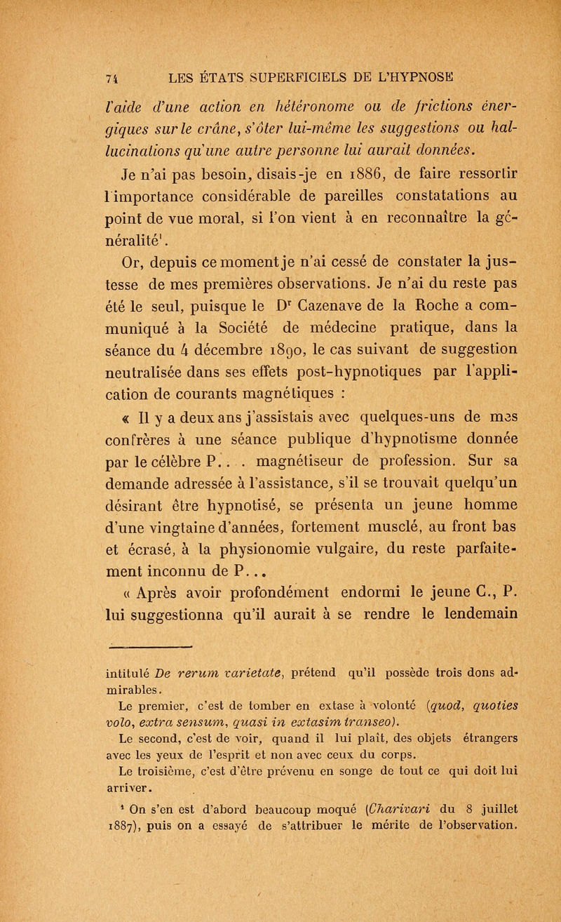 Vaide d'une action en hétéronome ou de frictions éner- giques sur le crâne, s'ôter lui-même les suggestions ou hal- lucinations quune autre personne lui aurait données. Je n'ai pas besoin^ disais-je en 1886, de faire ressortir 1 importance considérable de pareilles constatations au point de vue moral, si l'on vient à en reconnaître la gé- néralité' . Or, depuis ce moment je n'ai cessé de constater la jus- tesse de mes premières observations. Je n'ai du reste pas été le seul, puisque le D Cazenave de la Roche a com- muniqué a la Société de médecine pratique, dans la séance du 4 décembre 1890, le cas suivant de suggestion neutralisée dans ses effets post-hypnotiques par l'appli- cation de courants magnétiques : « 11 y a deux ans j'assistais avec quelques-uns de mes confrères à une séance publique d'hypnotisme donnée par le célèbre P.. . magnétiseur de profession. Sur sa demande adressée à l'assistance^ s'il se trouvait quelqu'un désirant être hypnotisé, se présenta un jeune homme d'une vingtaine d'années, fortement musclé, au front bas et écrasé, à la physionomie vulgaire, du reste parfaite- ment inconnu de P... « Après avoir profondément endormi le jeune G., P. lui suggestionna qu'il aurait à se rendre le lendemain intitulé De rerum varietate, prétend qu'il possède trois dons ad- mirables . Le premier, c'est de tomber en extase à volonté {quod, quoties volo, extra sensum, quasi in extasimiranseo). Le second, c'est de voir, quand il lui plaît, des objets étrangers avec les yeux de l'esprit et non avec ceux du corps. Le troisième, c'est d'être prévenu en songe de tout ce qui doit lui arriver. * On s'en est d'abord beaucoup moqué [Charivari du 8 juillet 1887), puis on a essayé de s'attribuer le mérite de l'observation.