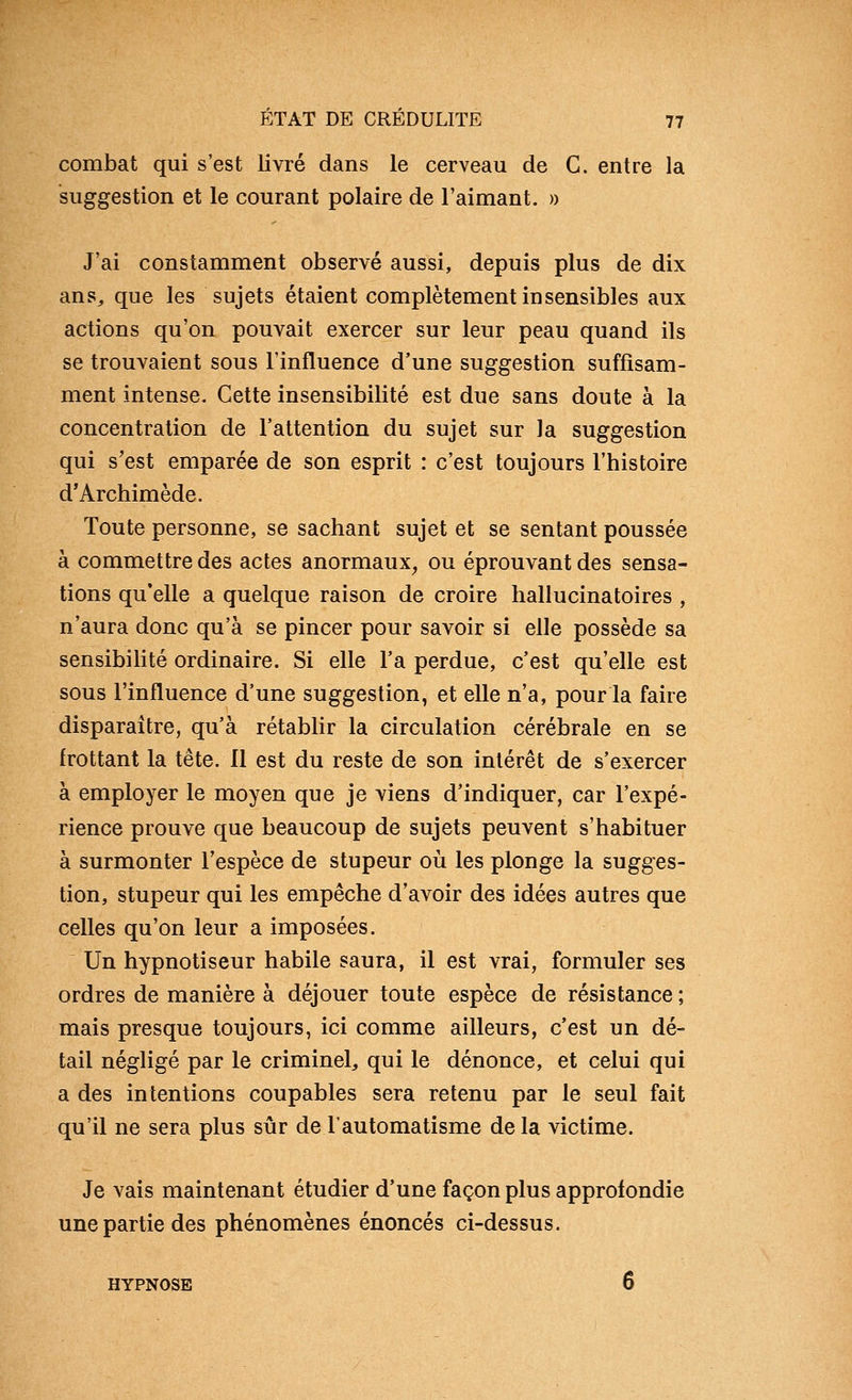 combat qui s'est livré dans le cerveau de C. entre la suggestion et le courant polaire de l'aimant. » J'ai constamment observé aussi, depuis plus de dix ans, que les sujets étaient complètement insensibles aux actions qu'on pouvait exercer sur leur peau quand ils se trouvaient sous l'influence d'une suggestion suffisam- ment intense. Cette insensibilité est due sans doute à la concentration de l'attention du sujet sur la suggestion qui s'est emparée de son esprit : c'est toujours l'histoire d'Archimède. Toute personne, se sachant sujet et se sentant poussée à commettre des actes anormaux^ ou éprouvant des sensa- tions qu'elle a quelque raison de croire hallucinatoires , n'aura donc qu'à se pincer pour savoir si elle possède sa sensibilité ordinaire. Si elle l'a perdue, c'est qu'elle est sous l'influence d'une suggestion, et elle n'a, pour la faire disparaître, qu'à rétablir la circulation cérébrale en se frottant la tête. 11 est du reste de son intérêt de s'exercer à employer le moyen que je viens d'indiquer, car l'expé- rience prouve que beaucoup de sujets peuvent s'habituer à surmonter l'espèce de stupeur où les plonge la sugges- tion, stupeur qui les empêche d'avoir des idées autres que celles qu'on leur a imposées. Un hypnotiseur habile saura, il est vrai, formuler ses ordres de manière à déjouer toute espèce de résistance ; mais presque toujours, ici comme ailleurs, c'est un dé- tail négligé par le criminel, qui le dénonce, et celui qui a des intentions coupables sera retenu par le seul fait qu'il ne sera plus sûr de l'automatisme de la victime. Je vais maintenant étudier d'une façon plus approfondie une partie des phénomènes énoncés ci-dessus. HYPNOSE 6