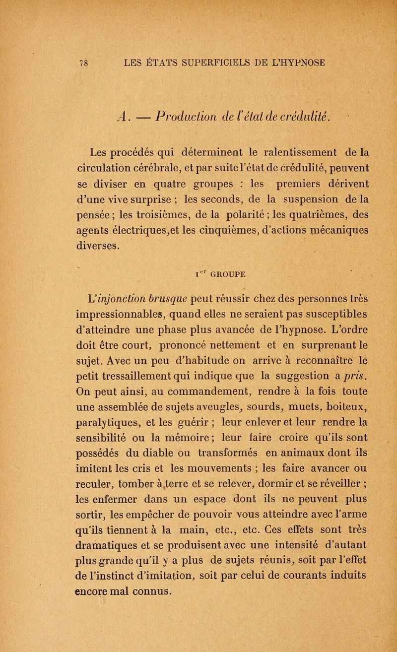 A. —Production de F état de crédulité. Les procédés qui déterminent le ralentissement de la circulation cérébrale, et par suite l'état de crédulité, peuvent se diviser en quatre groupes : les premiers dérivent d'une vive surprise ; les seconds, de la suspension delà pensée ; les troisièmes, de la polarité ; les quatrièmes, des agents électriques^et les cinquièmes, d'actions mécaniques diverses. l*' GROUPE L'injonction brusque peut réussir chez des personnes très impressionnables, quand elles ne seraient pas susceptibles d'atteindre une phase plus avancée de Thypnose. L'ordre doit être court, prononcé nettement et en surprenant le sujet. Avec un peu d'habitude on arrive à reconnaître le petit tressaillement qui indique que la suggestion a pris. On peut ainsi, au commandement, rendre à la fois toute une assemblée de sujets aveugles^ sourds^ muets, boiteux, paralytiques, et les guérir; leur enlever et leur rendre la sensibilité ou la mémoire ; leur faire croire qu'ils sont possédés du diable ou transformés en animaux dont ils imitent les cris et les mouvements ; les faire avancer ou reculer, tomber à^terre et se relever, dormir et se réveiller ; les enfermer dans un espace dont ils ne peuvent plus sortir, les empêcher de pouvoir vous atteindre avec l'arme qu'ils tiennent à la main, etc., etc. Ces effets sont très dramatiques et se produisent avec une intensité d'autant plus grande qu'il y a plus de sujets réunis^ soit par l'effet de l'instinct d'imitation, soit par celui de courants induits encore mal connus.