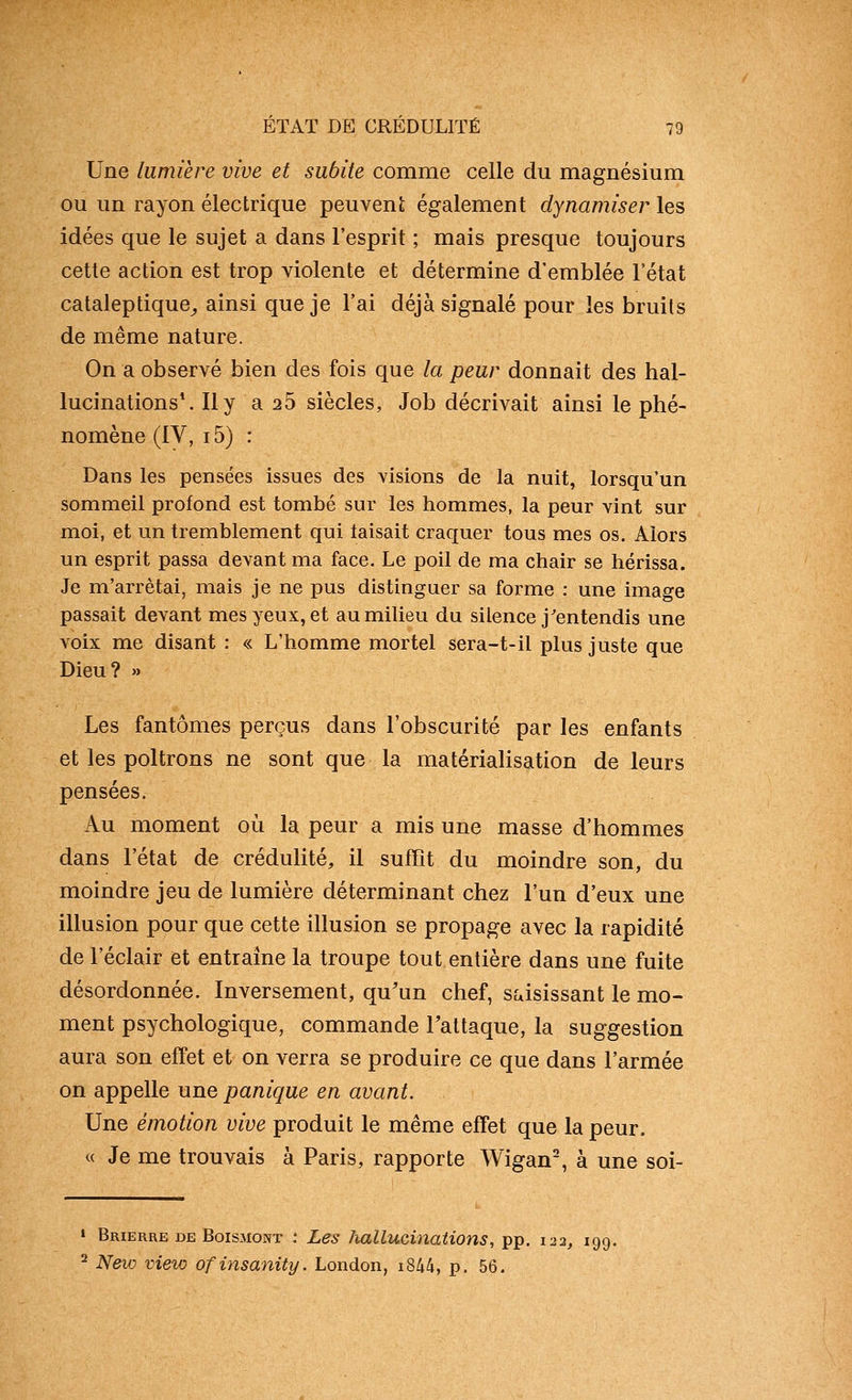 Une lumière vive et subite comme celle du magnésium ou un rayon électrique peuveni; également dynamiser les idées que le sujet a dans l'esprit ; mais presque toujours cette action est trop violente et détermine d'emblée l'état cataleptique^ ainsi que je l'ai déjà signalé pour les bruits de même nature. On a observé bien des fois que la peur donnait des hal- lucinations*. Il y a 25 siècles, Job décrivait ainsi le phé- nomène (IV, i5) : Dans les pensées issues des visions de la nuit, lorsqu'un sommeil profond est tombé sur les hommes, la peur vint sur moi, et un tremblement qui taisait craquer tous mes os. Alors un esprit passa devant ma face. Le poil de ma chair se hérissa. Je m'arrêtai, mais je ne pus distinguer sa forme : une image passait devant mes yeux, et au milieu du silence j'entendis une voix me disant : « L'homme mortel sera-t-il plus juste que Dieu? » Les fantômes perçus dans l'obscurité par les enfants et les poltrons ne sont que la matérialisation de leurs pensées. Au moment où la peur a mis une masse d'hommes dans l'état de crédulité, il suffît du moindre son, du moindre jeu de lumière déterminant chez l'un d'eux une illusion pour que cette illusion se propage avec la rapidité de réclair et entraîne la troupe tout entière dans une fuite désordonnée. Inversement, qu'un chef, saisissant le mo- ment psychologique, commande Taltaque, la suggestion aura son effet et on verra se produire ce que dans l'armée on appelle une panique en avant. Une émotion vive produit le même effet que la peur. « Je me trouvais à Paris, rapporte Wigan-, à une soi- » Brierre de Boismont : Les hallucinations, pp. 122, 199. ^ New view ofinsanity. London, i844, p. 56.