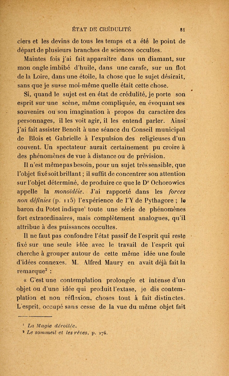 ciers et les devins de tous les temps et a été le point de départ de plusieurs branches de sciences occultes. Maintes fois j'ai fait apparaître dans un diamant, sur mon ongle imbibé d'huile, dans une carafe, sur un flot de la Loire, dans une étoile, la chose que le sujet désirait, sans que je susse moi-même quelle était cette chose. Si, quand le sujet est en état de crédulité, je porte son esprit sur une scène, même compliquée, en évoquant ses souvenirs ou son imagination à propos du caractère des personnages, il les voit agir, il les entend parler. Ainsi j'ai fait assister Benoît à une séance du Conseil municipal de Blois et Gabrielle à l'expulsion des religieuses d'un couvent. Un spectateur aurait certainement pu croire à des phénomènes de vue à distance ou de prévision. Il n'est même pas besoin_, pour un sujet très sensible, que l'objet fixé soit brillant ; il suffit de concentrer son attention sur l'objet déterminé, de produire ce que le D^ Ochorow^ics appelle la monoïdéie. J'ai rapporté dans les forces non définies (p. ti5) l'expérience de l'Y de Pythagore ; le baron du Potet indique' toute une série de phénomènes fort extraordinaires, mais complètement analogues, qu'il attribue à des puissances occultes. Il ne faut pas confondre l'état passif de l'esprit qui reste fixé sur une seule idée avec le travail de l'esprit qui cherche à grouper autour de cette même idée une foule d'idées connexes. M. Alfred Maury en avait déjà fait la remarque^ : « C'est une contemplation prolongée et intense d^un objet ou d'une idée qui produit l'extase, je dis contem- plation et non réflexion, choses tout à fait distinctes. L'esprit, occupé sans cesse de la vue du même objet fait ' La Magie déroilée. ' Le sommeil et les rêves, p. 276.