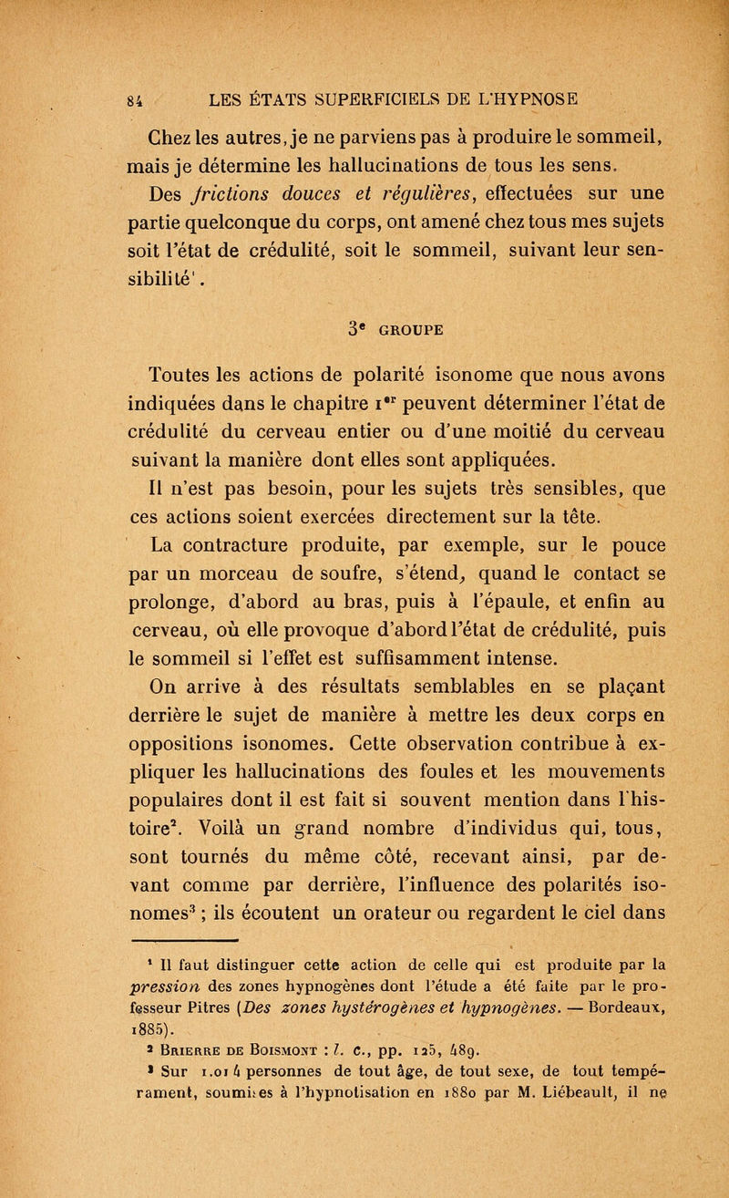 Chez les autres, je ne parviens pas à produire le sommeil, mais je détermine les hallucinations de tous les sens. Des Jrictions douces et régulières, effectuées sur une partie quelconque du corps, ont amené chez tous mes sujets soit l'état de crédulité, soit le sommeil, suivant leur sen- sibilité' . 3* GROUPE Toutes les actions de polarité isonome que nous avons indiquées dans le chapitre i*^ peuvent déterminer l'état de crédulité du cerveau entier ou d'une moitié du cerveau suivant la manière dont elles sont appliquées. 11 n'est pas besoin, pour les sujets très sensibles, que ces actions soient exercées directement sur la tête. La contracture produite, par exemple, sur le pouce par un morceau de soufre, s'étend^ quand le contact se prolonge, d'abord au bras, puis à l'épaule, et enfin au cerveau, où elle provoque d'abord Tétat de crédulité, puis le sommeil si l'effet est suffisamment intense. On arrive à des résultats semblables en se plaçant derrière le sujet de manière à mettre les deux corps en oppositions isonomes. Cette observation contribue à ex- pliquer les hallucinations des foules et les mouvements populaires dont il est fait si souvent mention dans This- toire'. Voilà un grand nombre d'individus qui, tous, sont tournés du même côté, recevant ainsi, par de- vant comme par derrière, l'influence des polarités iso- nomes^ ; ils écoutent un orateur ou regardent le ciel dans * Il faut distinguer cette action de celle qui est produite par la pression des zones hypnogènes dont l'étude a été faite par le pro- fesseur Pitres (Des zones hystérogènes et hypnogènes. — Bordeaux, i885). » Brierre de Boismont : l. c, pp. ia5, 489. > Sur i.oi 4 personnes de tout âge, de tout sexe, de tout tempé- rament, soumîtes à l'hypnotisation en 1880 par M. Liébeault, il ne