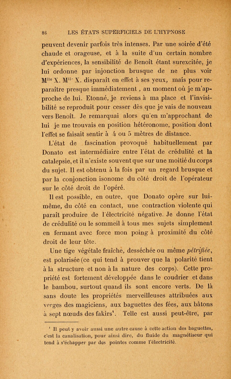 peuvent devenir parfois très intenses. Par une soirée d'été chaude et orageuse^ et à la suite d'un certain nombre d'expériences, la sensibilité de Benoît étant surexcitée, je lui ordonne par injonction brusque de ne plus voir M^^° X. M^^' X. disparaît en effet à ses yeux^ mais pour re- paraître presque immédiatement , au moment où je m'ap- proche de lui. Etonné, je reviens à ma place et l'invisi- bilité se reproduit pour cesser dès que je vais de nouveau vers Benoît. Je remarquai alors qu'en m'approchant de lui je me trouvais en position hétéronome, position dont l'effet se faisait sentir à 4 ou 5 mètres de distance. L'état de fascination provoqué habituellement par Donato est intermédiaire entre l'état de crédulité et la catalepsie, et il n'existe souvent que sur une moitié du corps du sujet. 11 est obtenu à la fois par un regard brusque et par la conjonction isonome du côté droit de l'opérateur sur le côté droit de l'opéré. 11 est possible, en outre, que Donato opère sur lui- même, du côté en contact, une contraction violente qui paraît produire de lélectricité négative. Je donne l'état de crédulité ou le sommeil à tous mes sujets simplement en fermant avec force mon poing à proximité du côté droit de leur tête. Une tige végétale fraîche, desséchée ou même pétrifiée, est polarisée (ce qui tend à prouver que la polarité tient à la structure et non à la nature des corps). Cette pro- priété est fortement développée dans le coudrier et dans le bambou, surtout quand ils sont encore verts. De là sans doute les propriétés merveilleuses attribuées aux vorges des magiciens, aux baguettes des fées, aux bâtons à sept nœuds des fakirs\ Telle est aussi peut-être, par ' Il peut y avoir aussi une autre cause à cette action des baguettes, c'est la canalisation, pour ainsi dire, du fluide du magnétiseur qui tend à s'échapper par des pointes comme l'électricité.