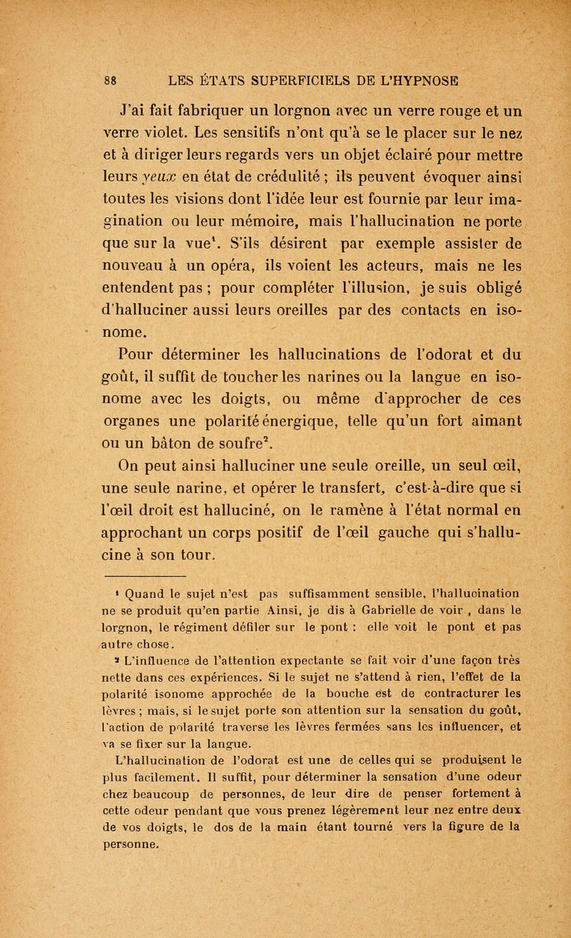 J'ai fait fabriquer un lorgnon avec un verre rouge et un verre violet. Les sensitifs n'ont qu'à se le placer sur le nez et à diriger leurs regards vers un objet éclairé pour mettre leurs yeux en état de crédulité ; ils peuvent évoquer ainsi toutes les visions dont l'idée leur est fournie par leur ima- gination ou leur mémoire, mais l'hallucination ne porte que sur la vue\ S'ils désirent par exemple assister de nouveau à un opéra, ils voient les acteurs, mais ne les entendent pas ; pour compléter l'illusion, je suis obligé d'halluciner aussi leurs oreilles par des contacts en iso- nome. Pour déterminer les hallucinations de l'odorat et du goût, il suffît de toucher les narines ou la langue en iso- nome avec les doigts, ou même d'approcher de ces organes une polarité énergique, telle qu'un fort aimant ou un bâton de soufre^ On peut ainsi halluciner une seule oreille, un seul œil, une seule narine, et opérer le transfert, c'est-à-dire que si l'œil droit est halluciné, on le ramène à l'état normal en approchant un corps positif de l'œil gauche qui s'hallu- cine à son tour. » Quand le sujet n'est pas suffisamment sensible, l'hallucination ne se produit qu'en partie Ainsi, je dis à Gabrielle de voir , dans le lorgnon, le régiment défiler sur le pont : elle voit le pont et pas autre chose. > L'influence de l'attention expectante se fait voir d'une façon très nette dans ces expériences. Si le sujet ne s'attend à rien, l'effet de la polarité isonome approchée de la bouche est de contracturer les lèvres ; mais, si le sujet porte son attention sur la sensation du goût, l'action de polarité traverse les lèvres fermées sans les influencer, et va se fixer sur la langue. L'hallucination de l'odorat est une de celles qui se produisent le plus facilement. 11 suffit, pour déterminer la sensation d'une odeur chez beaucoup de personnes, de leur dire de penser fortement à cette odeur pendant que vous prenez légèrement leur nez entre deux de vos doigts, le dos de la main étant tourné vers la figure de la personne.