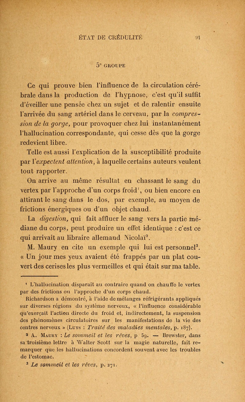 5^ GROTJPE Ce qui prouve bien l'influence de la circulation céré- brale dans la production de l'hypnose, c'est qu'il suffit d'éveiller une pensée chez un sujet et de ralentir ensuite l'arrivée du sang artériel dans le cerveaii, par la compres^ sion de la gorge, pour provoquer chez lui instantanément l'hallucination correspondante, qui cesse dès que la gorge redevient libre. Telle est aussi l'explication de la susceptibilité produite par ïexpectent attention, à laquelle certains auteurs veulent tout rapporter. On arrive au même résultat en chassant le sang du vertex par l'approche d'un corps froid', ou bien encore en attirant le sang dans le dos, par exemple, au moyen de frictions énergiques ou d'un objet chaud. La digestion, qui fait affluer le sang vers la partie mé- diane du corps, peut produire un effet identique : c'est ce qui arrivait au libraire allemand Nicolaï^. M. Maury en cite un exemple qui lui est personnel^. « Un jour mes yeux avaient été frappés par un plat cou- vert des cerises les plus vermeilles et qui était sur ma table. ' L'hallucination disparait au contraire quand on chauffe le vertex par des frictions ou l'approche d'un corps chaud. Richardson a démontré, à l'aide de mélanges réfrigérants appliqués sur diverses régions du système nerveux, « l'influence considérable qu'exerçait l'action directe du froid et, indirectement, la suspension des phénomènes circulatoires sur les manifestations de la vie des centres nerveux » (Luys : Traité des maladies tyientales, p. 187). 2 A. Maury : Le sommeil et les rêves, p 69. — Brewster, dans sa troisième lettre à Walter Scott sur la magie naturelle, fait re- marquer que les hallucinations concordent souvent avec les troubles de l'estomac. ^ Le sommeil et les rêves, p. 271.