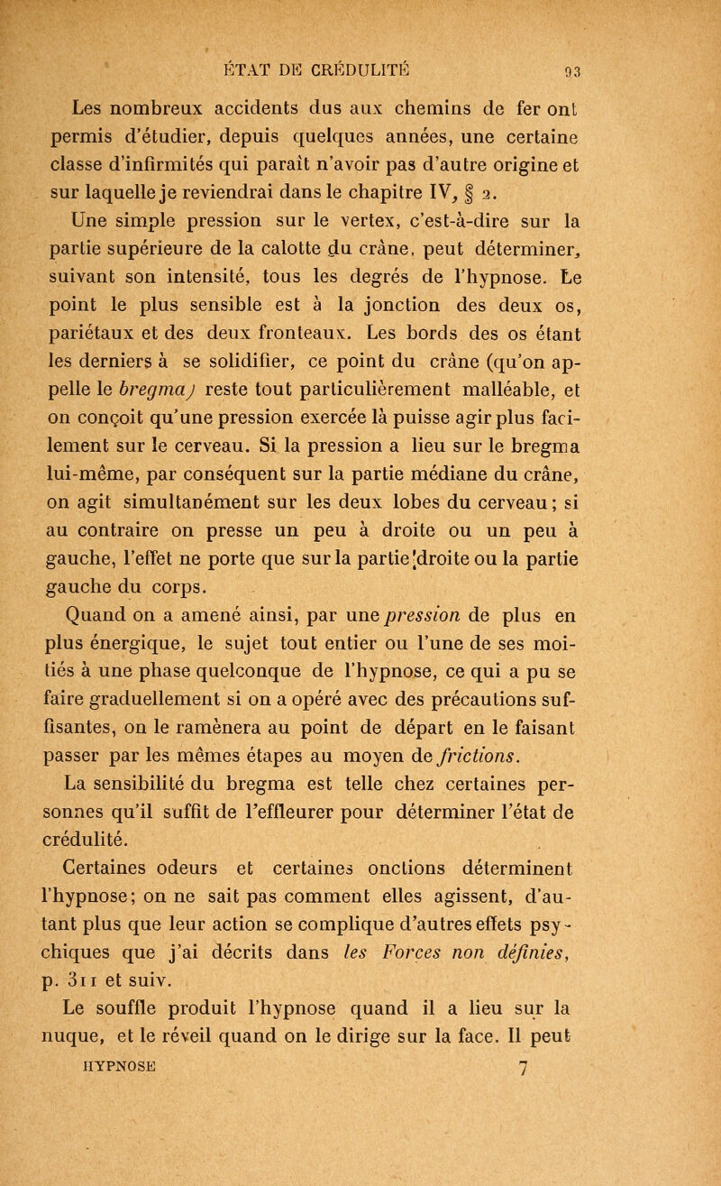 Les nombreux accidents dus aux chemins de fer ont permis d'étudier, depuis quelques années, une certaine classe d'infirmités qui parait n'avoir pas d'autre origine et sur laquelle je reviendrai dans le chapitre IV^ § 2. Une simple pression sur le vertex, c'est-à-dire sur la partie supérieure de la calotte ^\i crâne, peut déterminer^ suivant son intensité, tous les degrés de l'hypnose. Le point le plus sensible est à la jonction des deux os, pariétaux et des deux fronteaux. Les bords des os étant les derniers à se solidifier, ce point du crâne (qu'on ap- pelle le hregmaj reste tout particulièrement malléable, et on conçoit qu'une pression exercée là puisse agir plus faci- lement sur le cerveau. Si la pression a lieu sur le bregma lui-même, par conséquent sur la partie médiane du crâne, on agit simultanément sur les deux lobes du cerveau ; si au contraire on presse un peu à droite ou un peu à gauche, l'effet ne porte que sur la partie'droite ou la partie gauche du corps. Quand on a amené ainsi, par une pression de plus en plus énergique, le sujet tout entier ou l'une de ses moi- tiés à une phase quelconque de l'hypnose, ce qui a pu se faire graduellement si on a opéré avec des précautions suf- fisantes, on le ramènera au point de départ en le faisant passer par les mêmes étapes au moyen de frictions. La sensibilité du bregma est telle chez certaines per- sonnes qu'il suffit de Teffleurer pour déterminer l'état de crédulité. Certaines odeurs et certaines onctions déterminent l'hypnose; on ne sait pas comment elles agissent, d'au- tant plus que leur action se complique d'autres effets psy - chiques que j'ai décrits dans les Forces non définies, p. 3ii et suiv. Le souffle produit l'hypnose quand il a lieu sur la nuque, et le réveil quand on le dirige sur la face. Il peut HYPNOSE 7