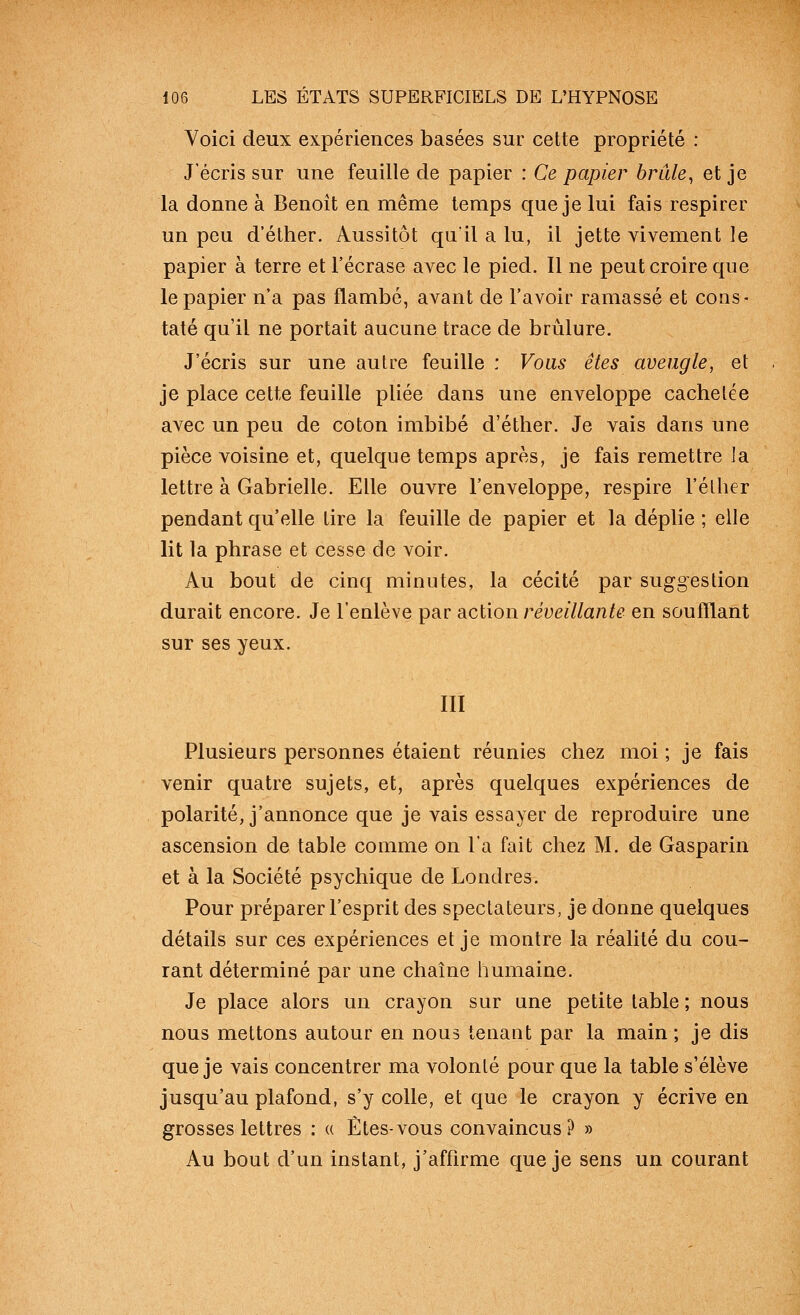 Voici deux expériences basées sur cette propriété : J'écris sur une feuille de papier : Ce papier hrûle^ et je la donne à Benoit en même temps que je lui fais respirer un peu d'éther. Aussitôt quil a lu, il jette vivement le papier à terre et l'écrase avec le pied. Il ne peut croire que le papier n'a pas flambé, avant de l'avoir ramassé et cons- taté qu'il ne portait aucune trace de brûlure. J'écris sur une autre feuille : Voas êtes aveugle, et je place cette feuille pliée dans une enveloppe cachetée avec un peu de coton imbibé d'éther. Je vais dans une pièce voisine et, quelque temps après, je fais remettre la lettre à Gabrielle. Elle ouvre l'enveloppe, respire l'élher pendant qu'elle lire la feuille de papier et la déplie ; elle lit la phrase et cesse de voir. Au bout de cinq minutes, la cécité par suggestion durait encore. Je l'enlève par dicWow réveillante en souillant sur ses yeux. III Plusieurs personnes étaient réunies chez moi ; je fais venir quatre sujets, et, après quelques expériences de polarité, j'annonce que je vais essayer de reproduire une ascension de table comme on l'a fait chez M. de Gasparin et à la Société psychique de Londres. Pour préparer l'esprit des spectateurs, je donne quelques détails sur ces expériences et je montre la réalité du cou- rant déterminé par une chaîne humaine. Je place alors un crayon sur une petite table ; nous nous mettons autour en nous tenant par la main ; je dis que je vais concentrer ma volonté pour que la table s'élève jusqu'au plafond, s'y colle, et que le crayon y écrive en grosses lettres : « Êtes-vous convaincus? » Au bout d'un instant, j'affirme que je sens un courant