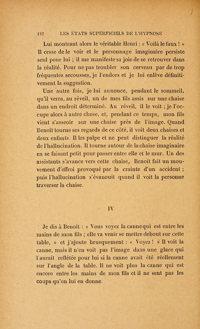 Lui montrant alors le véritable Henri : « Voilà le faux ! » Il cesse de.le voir et le personnage imaginaire persiste seul pour lui ; il me manifeste sa joie de se retrouver dans la réalité. Pour ne pas troubler son cerveau par de trop fréquentes secousses, je l'endors et je lui enlève définiti- vement la suggestion. Une autre fois, je lui annonce, pendant le sommeil, qu'il verra, au réveil, un de mes fils assis sur une chaise dans un endroit déterminé. Au réveil, il le voit ; je l'oc- cupe alors à autre chose, et, pendant ce temps, mon fils vient s'asseoir sur une chaise près de l'image. Quand Benoît tourne ses regards de ce côté, il voit deux chaises et deux enfants. Il les palpe et ne peut distinguer la réalité de l'hallucination. Il tourne autour de la chaise imaginaire en se faisant petit pour passer entre elle et le mur. Un des assistants s'avance vers cette chaise^ Benoît fait un mou- vement d'effroi provoqué par la crainte d'un accident ; puis l'hallucination s'évanouit quand il voit la personne traverser la chaise. lY Je dis à Benoît : u Vous voyez la canne qui est entre les mains de mon fils ; elle va venir se mettre debout sur cette table, » et j'ajoute brusquement : « Voyez ! » Il voit la canne, mais il n'en voit pas l'image dans une glace qui l'aurait reflétée pour lui si la canne avait été réellement sur l'angle de la table. Il ne voit plus la canne qui est encore entre les mains de mon fils et il ne sent pas les coups qu'on lui en donne.