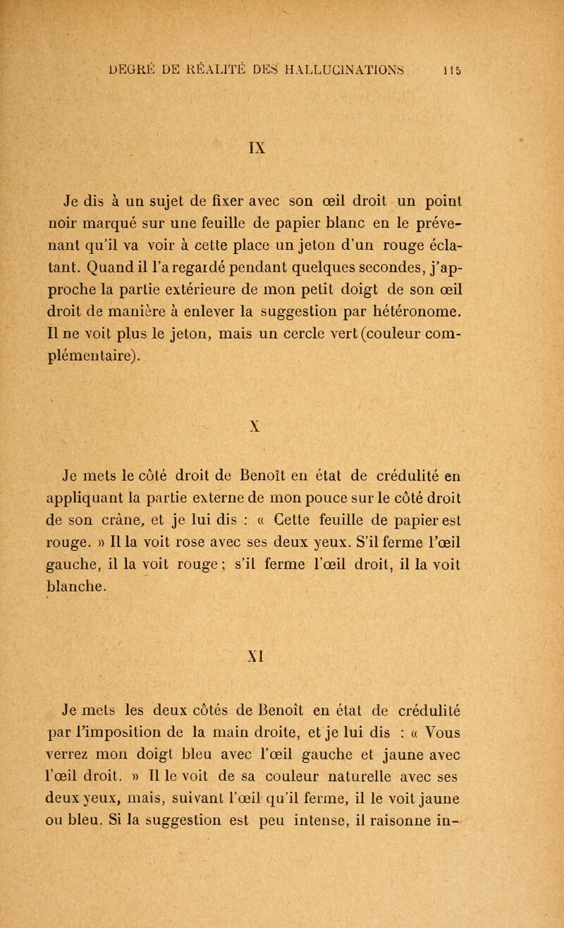 IX Je dis à un sujet de fixer avec son oeil droit un point noir marqué sur une feuille de papier blanc en le préve- nant qu'il va voir à cette place un jeton d'un rouge écla- tant. Quand il l'a regardé pendant quelques secondes, j'ap- proche la partie extérieure de mon petit doigt de son œil droit de manière à enlever la suggestion par hétéronome. Il ne voit plus le jeton, mais un cercle vert (couleur com- plémentaire). X Je mets le côté droit de Benoît en état de crédulité en appliquant la partie externe de mon pouce sur le côté droit de son crâne, et je lui dis : « Cette feuille de papier est rouge. » Il la voit rose avec ses deux yeux. S'il ferme l'œil gauche, il la voit rouge ; s'il ferme l'œil droit, il la voit blanche. XI Je mets les deux côtés de Benoît en état de crédulité par l'imposition de la main droite, et je lui dis : « Vous verrez mon doigt bleu avec l'œil gauche et jaune avec l'œil droit. » Il le voit de sa couleur naturelle avec ses deux yeux, mais, suivant l'œil qu'il ferme, il le voit jaune ou bleu. Si la suggestion est peu intense, il raisonne in-