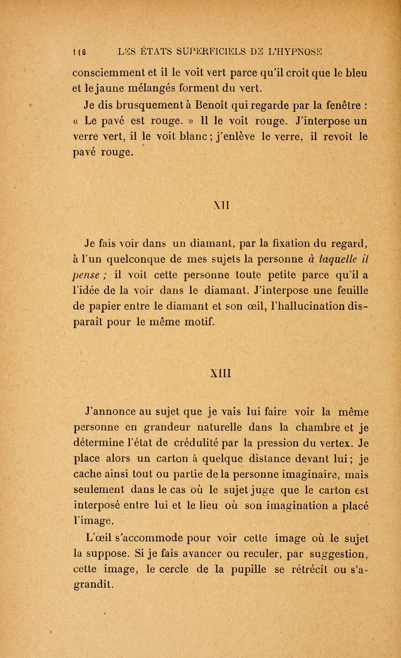 consciemment et il le voit vert parce qu'il croit que le bleu et le jaune mélangés forment du vert. Je dis brusquement à Benoit qui regarde par la fenêtre : « Le pavé est rouge. » 11 le voit rouge. J'interpose un verre vert, il le voit blanc ; j'enlève le verre, il revoit le pavé rouge. XII Je fais voir dans un diamant, par la fixation du regard, à l'un quelconque de mes sujets la personne à laquelle il pense ; il voit cette personne toute petite parce qu'il a l'idée de la voir dans le diamant. J'interpose une feuille de papier entre le diamant et son œil, l'hallucination dis- parait pour le même motif. XUI J'annonce au sujet que je vais lui faire voir la même personne en grandeur naturelle dans la chambre et je détermine l'état de crédulité par la pression du vertex. Je place alors un carton à quelque dislance devant lui; je cache ainsi tout ou partie de la personne imaginaire, mais seulement dans le cas où le sujet juge que le carton est interposé entre lui et le lieu où son imagination a placé l'image. L'œil s^accommode pour voir cette image où le sujet la suppose. Si je fais avancer ou reculer, par suggestion, cette image, le cercle de la pupille se rétrécit ou s'a- grandit.