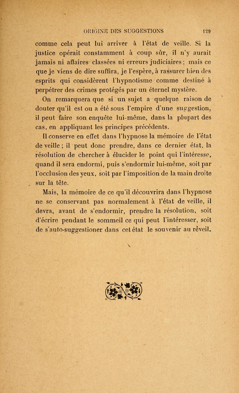 comme cela peut lui arriver à l'état de veille. Si la justice opérait constamment à coup sûr, il n'y aurait jamais ni affaires classées ni erreurs judiciaires ; mais ce que je viens de dire suffira, je l'espère^ à rassurer bien des esprits qui considèrent l'hypnotisme comme destiné à perpétrer des crimes protégés par un éternel mystère. On remarquera que si un sujet a quelque raison de douter qu'il est ou a été sous l'empire d'une suggestion, il peut faire son enquête lui-même, dans la plupart des cas, en appliquant les principes précédents. Il conserve en effet dans l'hypnose la mémoire de l'état de veille ; il peut donc prendre, dans ce dernier état, la résolution de chercher à élucider le point qui l'intéresse, quand il sera endormi, puis s'endormir lui-même, soit par l'occlusion des yeux, soit par l'imposition de la main droite sur la tête. Mais, la mémoire de ce qu'il découvrira dans l'hypnose ne se conservant pas normalement à l'état de veille, il devra, avant de s'endormir, prendre la résolution, soit d'écrire pendant le sommeil ce qui peut l'intéresser, soit de s'auto-suggestioner dans cet état le souvenir au réveil.