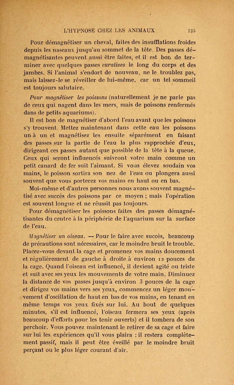 Pour démagnétiser un cheval, faites des insufflations froides depuis les naseaux jusqu'au sommet de la tête. Des passes dé- magnétisantes peuvent aussi être faites, et il est bon de ter- miner avec quelques passes curatives le long du corps et des jambes. Si l'animal s'endort de nouveau, ne le troublez pas, mais laissez-le se réveiller de lui-même, car un tel sommeil est toujours salutaire. Pour magnétiser les poissons (naturellement je ne parle pas de ceux qui nagent dans les mers, mais de poissons renfermés dans de petits aquariums). Il est bon de magnétiser d'abord l'eau avant que les poissons s'y trouvent. Mettez maintenant dans cette eau les poissons un à un et magnétisez les ensuite séparément en faisant des passes sur la partie de l'eau la plus rapprochée d'eux, dirigeant ces passes autant que possible de la tête à la queue. Ceux qui seront influencés suivront votre main comme un petit canard de fer suit l'aimant. Si vous élevez soudain vos mains, le poisson sortira son nez de l'eau ou plongera aussi souvent que vous porterez vos mains en haut ou en bas. Moi-même et d'autres personnes nous avons souvent magné- tisé avec succès des poissons par ce nioyen ; mais l'opération est souvent longue et ne réussit pas toujours. Pour démagnétiser les poissons faites des passes démagné- tisantes du centre à la périphérie de l'aquarium sur la surface de l'eau. Magnétiser un oiseau. — Pour le faire avec succès, beaucoup de précautions sont nécessaires, car le moindre bruit le trouble. Placez-vous devant la cage et promenez vos mains doucement et régulièrement de gauche à droite à environ 12 pouces de la cage. Quand l'oiseau est influencé, il devient agité ou triste et suit avec ses yeux les mouvements de votre main. Diminuez la distance de vos passes jusqu'à environ 3 pouces de la cage et dirigez vos mains vers ses yeux, commencez un léger mou- vement d'oscillation de haut en bas de vos mains, en tenant en même temps vos yeux fixés sur lui. Au bout de quelques minutes, s'il est influencé, l'oiseau fermera ses yeux (après beaucoup d'efforts pour les tenir ouverts) et il tombera de son perchoir. Vous pouvez maintenant le retirer de sa cage et faire sur lui les expériences qu'il vous plaira : il restera complète- ment passif, mais il peut être éveillé par le moindre bruit perçant ou le plus léger courant d'air.