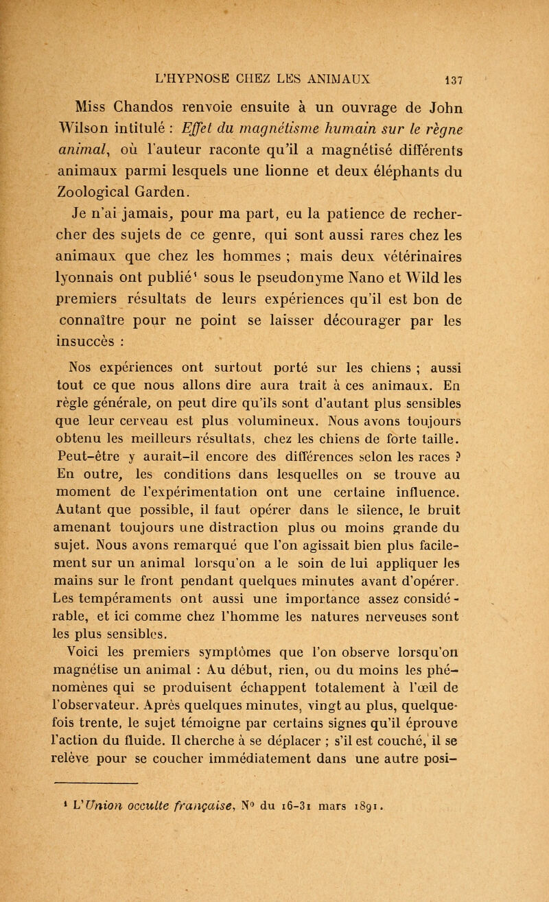 Miss Chandos renvoie ensuite à un ouvrage de John Wilson intitulé : Effet du magnétisme humain sur le règne animal^ où l'auteur raconte qu'il a magnétisé différents animaux parmi lesquels une lionne et deux éléphants du Zoological Garden. Je n'ai jamais_, pour ma part, eu la patience de recher- cher des sujets de ce genre, qui sont aussi rares chez les animaux que chez les hommes ; mais deux vétérinaires lyonnais ont publié' sous le pseudonyme Nano et Wild les premiers résultats de leurs expériences qu'il est bon de connaître pour ne point se laisser décourager par les insuccès : Nos expériences ont surtout porté sur les chiens ; aussi tout ce que nous allons dire aura trait à ces animaux. En règle générale^ on peut dire qu'ils sont d'autant plus sensibles que leur cerveau est plus volumineux. Nous avons toujours obtenu les meilleurs résultats, chez les chiens de forte taille. Peut-être y aurait-il encore des différences selon les races ? En outre, les conditions dans lesquelles on se trouve au moment de l'expérimentation ont une certaine influence. Autant que possible, il faut opérer dans le silence, le bruit amenant toujours une distraction plus ou moins grande du sujet. Nous avons remarqué que l'on agissait bien plus facile- ment sur un animal lorsqu'on a le soin de lui appliquer les mains sur le front pendant quelques minutes avant d'opérer. Les tempéraments ont aussi une importance assez considé - rable, et ici comme chez l'homme les natures nerveuses sont les plus sensibles. Voici les premiers symptômes que l'on observe lorsqu'on magnétise un animal : Au début, rien, ou du moins les phé- nomènes qui se produisent échappent totalement à l'œil de l'observateur. Après quelques minutes, vingt au plus, quelque- fois trente, le sujet témoigne par certains signes qu'il éprouve l'action du fluide. 11 cherche à se déplacer ; s'il est couché, il se relève pour se coucher immédiatement dans une autre posi- » VUnion occulte française, N'^ du i6-3i mars 1891