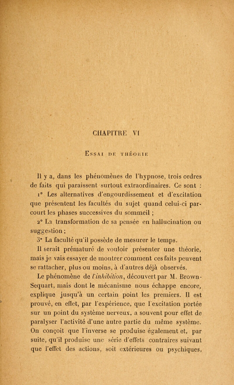 Essai de théorie Il y a, dans les phénomènes de l'hypnose, trois ordres de faits qui paraissent surtout extraordinaires. Ce sont : 1° Les alternatives d'engourdissement et d'excitation que présentent les facultés du sujet quand celui-ci par- court les phases successives du sommeil ; 2° La transformation de sa pensée en hallucination ou suggestion ; 3' La faculté qu'il possède de mesurer le temps. Il serait prématuré de vouloir présenter une théorie, mais je vais essayer de montrer comment ces faits peuvent se rattacher, plus ou moins, à d'autres déjà observés. Le phénomène de linhibition^ découvert par M. Brown- Sequart, mais dont le mécanisme nous échappe encore^ explique jusqu'à un certain point les premiers. Il est prouvé, en effet, par l'expérience, que lexcitation portée sur un point du système nerveux, a souvent pour eftet de paralyser l'activité d'une autre partie du même système. On conçoit que l'inverse se produise également et, par suite, qu'il produise une série d'effets contraires suivant que l'effet des actions, soit extérieures ou psychiques,