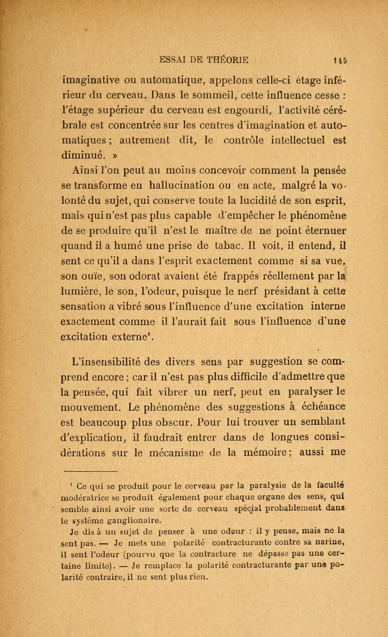 imaginative ou automatique, appelons celle-ci étage infé- rieur du cerveau. Dans le sommeil, cette influence cesse : l'étage supérieur du cerveau est engourdi, l'activité céré- brale est concentrée sur les centres d'imagination et auto- matiques ; autrement dit^ le contrôle intellectuel est diminué. » Ainsi l'on peut au moins concevoir comment la pensée se transforme en hallucination ou en acte, malgré la vo- lonté du sujet, qui conserve toute la lucidité de son esprit, mais qui n'est pas plus capable d'empêcher le phénomène de se produire qu'il n'est le maître de ne point éternuer quand il a humé une prise de tabac. Il voit, il entend, il sent ce qu'il a dans l'esprit exactement comme si sa vue, son ouïe, son odorat avaient été frappés réellement par la lumière, le son, Todeur, puisque le nerf présidant à cette sensation a vibré sous l'influence d'une excitation interne exactement comme il l'aurait fait sous l'influence d'une excitation externe*. L'insensibilité des divers sens par suggestion se com- prend encore ; car il n'est pas plus difficile d'admettre que la pensée, qui fait vibrer un nerf, peut en paralyser le mouvement. Le phénomène des suggestions à échéance est beaucoup plus obscur. Pour lui trouver un semblant d'explication^ il faudrait entrer dans de longues consi- dérations sur le mécanisme de la mémoire; aussi me ' Ce qui se produit pour le cerveau par la paralysie de la faculté modératrice se produit également pour chaque organe des sens, qui semble ainsi avoir une sorte de cerveau spécial probablement dans le système ganglionaire. Je dis à un sujet de penser à une odeur : il y pense, mais ne la sent pas. — Je mets une polarité contracturante contre sa narine, il sent l'odeur (pourvu que la contracture ne dépasse pas une cer- taine limite). — Je remplace la polarité contracturante par une po- larité contraire, il ne sent plus rien.