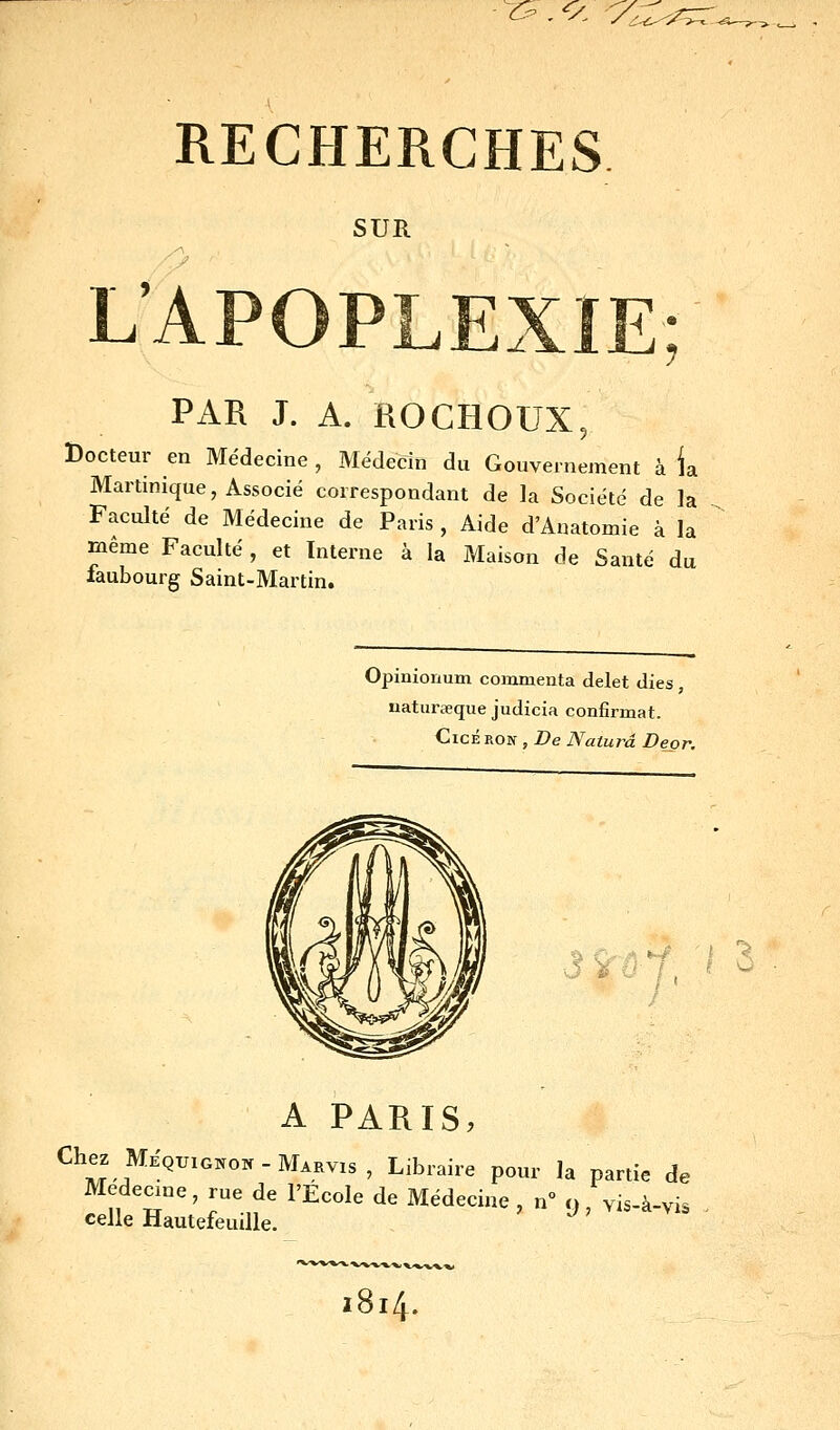 ^C-. </. V,, RECHERCHES SUR /^. L'APOPLEXIE PAR J. A. ROCHOUX, Docteur en Médecine, Médecin du Gouvernement à ia Martinique, Associé correspondant de la Société de la Faculté de Médecine de Paris , Aide d'Anatomie à la même Faculté , et Interne à la Maison de Santé du faubourg Saint-Martin. Opinionum commenta delet dies, uaturaeque judicia confirmât. CicÉ ROK , De Naturâ Deor. va j, A PARIS, Chez MiQ^,^^^^_jVi^^^^3^ Libraire pour la partie de Médecine, rue de l'Ecole de Médecine , n y, yis-à-vis celle Hautefeuille. 2814.