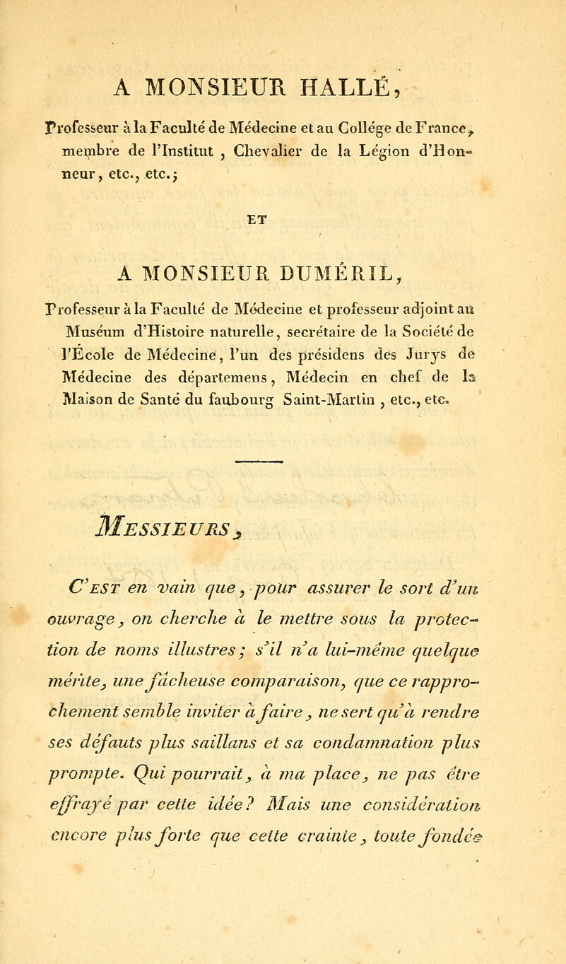 A MONSIEUR HALLE, Profcsicur à la Faculté de Médecine et au Collège de France^ membre de l'Institut , Chevalici' de îa Légion d'Hon-» iieur, etc., etc.; tT A MONSIEUR DUMÉRIL, Professeur à la Faculté de Médecine et professeur adjoint au Muséum d'Histoire naturelle, secrétaire de la Société de l'Ecole de Médecine, l'un des présidens des Jurys de Médecine des départemens, Médecin en chef de la Maison de Santé du faubourg Saint-Martin , etc., etc. Messieurs^ C'est en vain cjue, pour assurer le sort d'un ouvrage y on cherche à le mettre sous la protec tion de noms illustres ; s'il n'a lui-même quelque mérite^, une fâcheuse comparaison, que ce rappro- àhement semble inviter a faire ^ ne sert qu'à rendre ses défauts plus saillans et sa condamnation plus prompte. Q^ui pourrait, a ma place y ne pas être effi'ajé par cette idée ? Mais une considération encore plus forte que cette crainte ^ toute fondé-^