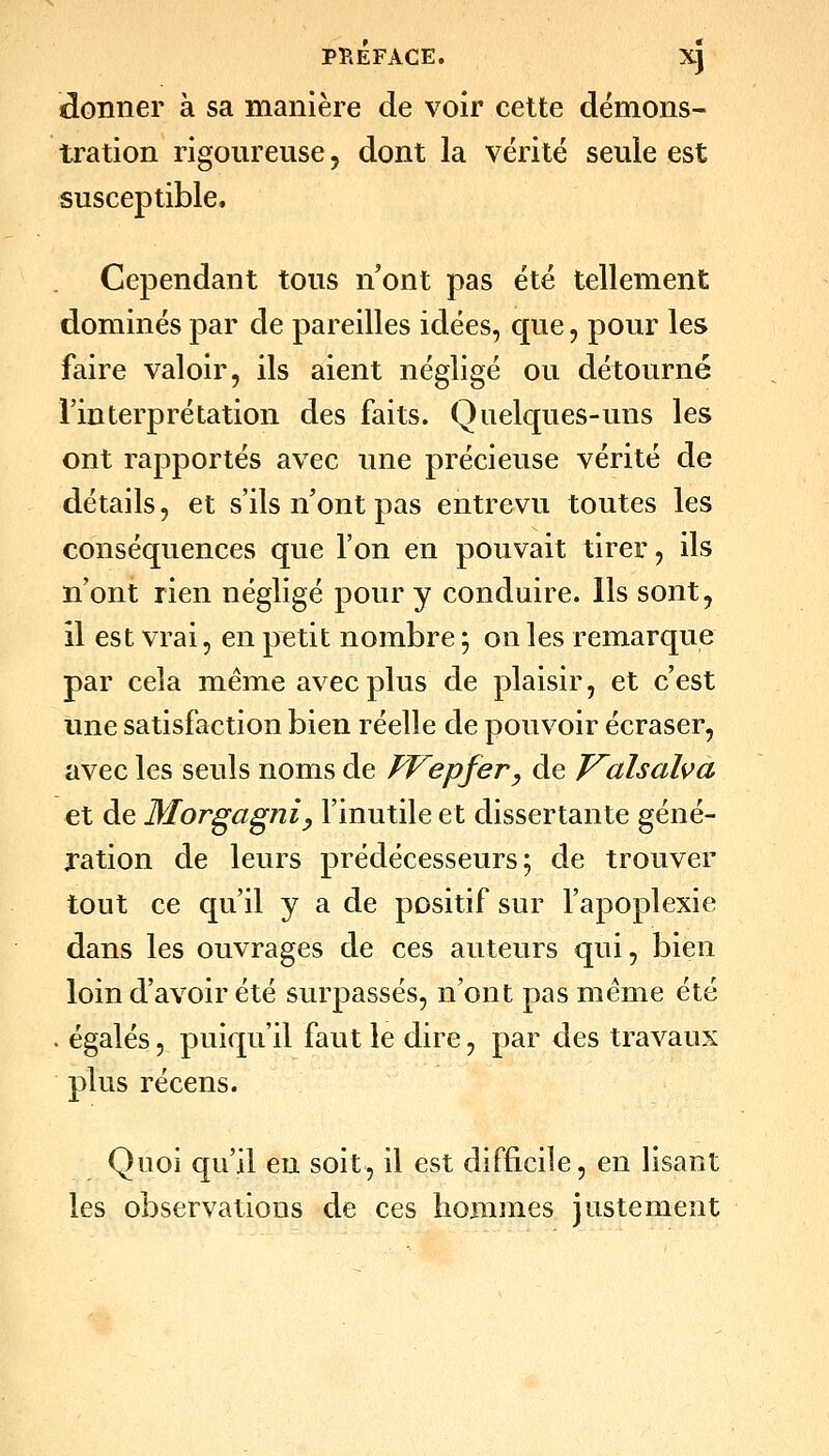 idonner à sa manière de voir cette démons- tration rigoureuse, dont la vérité seule est susceptible. Cependant tous n'ont pas été tellement dominés par de pareilles idées, que, pour les faire valoir, ils aient négligé ou détourné l'interprétation des faits. Quelques-uns les ont rapportés avec une précieuse vérité de détails, et s'ils n ont pas entrevu toutes les conséquences que l'on en pouvait tirer, ils n'ont rien négligé pour y conduire. Ils sont, il est vrai, en petit nombre ; on les remarque par cela même avec plus de plaisir, et c'est une satisfaction bien réelle de pouvoir écraser, avec les seuls noms de FFepfer, de T^alsalva €t de Mor^agniy l'inutile et dissertante géné- ration de leurs prédécesseurs; de trouver tout ce qu'il y a de positif sur l'apoplexie dans les ouvrages de ces auteurs qui, bien loin d'avoir été surpassés, n'ont pas même été . égalés, puiqu'il faut le dire, par des travaux plus récens. Quoi qu'il eu soit, il est difficile, en lisant les observations de ces hommes justement