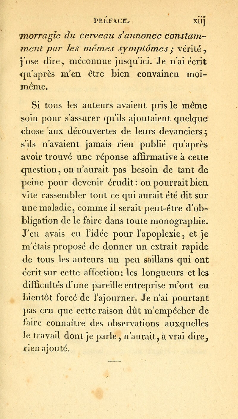 inorragle du cerveau s'annonce constam- ment par les mêmes symptômes^ vérité > ^ose dire, méconnue jusqu'ici. Je n'ai écrit qu'après m'^n être bien convaincu moi- même. Si tous les auteurs avaient pris le même soin pour s'assurer qu'ils ajoutaient quelque chose aux découvertes de leurs devanciers; s'ils n'avaient jamais rien publié qu'après avoir trouvé une réponse affirmative à cette question, on n'aurait pas besoin de tant de peine pour devenir érudit : on pourrait bien, vite rassembler tout ce qui aurait été dit sur une maladie, comme il serait peut-être d'ob- bligation de le faire dans toute monographie. J'en avais eu l'idée pour l'apoplexie, et je m'étais proposé de donner un extrait rapide de tous les auteurs un peu saillans qui ont écrit sur cette affection: les longueurs et les difficultés d'une pareille entreprise m'ont eu bientôt forcé de l'ajourner. Je n'ai pourtant pas cru que cette raison dût m'empêcher de faire connaître des observations auxquelles le travail dont je parle, n'aurait, à vrai dire^ rien ajouté.