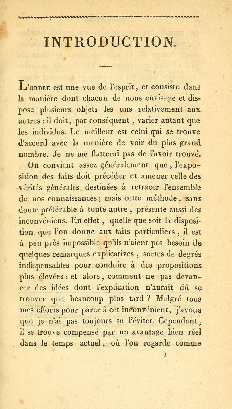 INTRODUCTION. JL'oRDRE est une vue de l'esprit, et consiste dans la manière dont chacun de nous envisage et dis- pose plusieurs objets les uns relativement aux autres : il doit, par conséquent , varier autant que les individus. Le meilleur est celui qui se trouve d'accord avec la manière de voir du plus grand nombre. Je ne me flatterai pas de l'avoir trouvé. On convit;nt assez généridcment que , l'expo- sition des faits doit précéder et amener celle des vérités générales destinées à retracer l'ensemble de nos connaissances ; mais cette méthode, sans doute préférable à toute autre , présente aussi des inconvéniens. En effet , quelle que soit la disposi- tion que l'on donne aux faits particuliers , il est à peu près impossible qu'ils n'aient pas besoin de quelques remarques explicatives , sortes de degrés indispensables pour conduire à des propositions plus élevées : et alors, comment ne pas devan- cer des idées dont l'explication n'aurait dû se trouver que beaucoup plus tard ? Malgré tous mes efforts pour parer à cet incïonvénîent, j'avoue que je n'ai pas toujours su l'éviter. Cependant ^ il se trouve compensé par un avantage bien réel dans le temps actuel, où l'on regarde comme ï