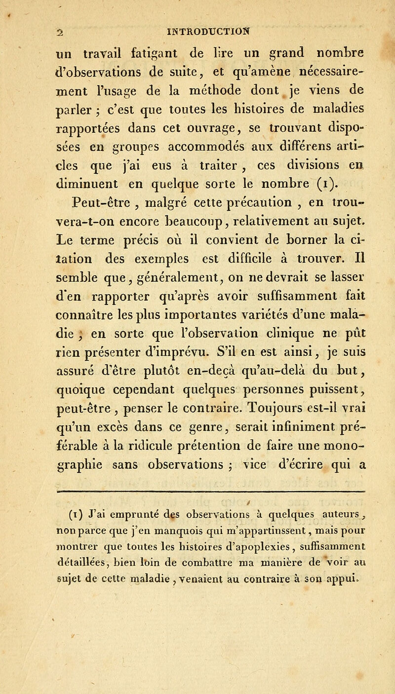 un travail fatigant de lire un grand nombre d'observations de suite, et qu'amène nécessaire- ment l'usage de la méthode dont je viens de parler ; c'est que toutes les histoires de maladies rapportées dans cet ouvrage, se trouvant dispo- sées en groupes accommodés aux difFérens arti- cles que j'ai eus à traiter , ces divisions en diminuent en quelque sorte le nombre (i). Peut-être , malgré cette précaution , en trou- vera-t-on encore beaucoup, relativement au sujet. Le terme précis où il convient de borner la ci- tation des exemples est difficile à trouver. Il semble que, généralement, on ne devrait se lasser d'en rapporter qu'après avoir suffisamment fait connaître les plus importantes variétés d'une mala- die ; en sorte que l'observation clinique ne pût rien présenter d'imprévu. S'il en est ainsi, je suis assuré d'être plutôt en-deçà qu'au-delà du but, quoique cependant quelques personnes puissent, peut-être, penser le contraire. Toujours est-il vrai qu'un excès dans ce genre, serait infiniment pré- férable à la ridicule prétention de faire une mono- graphie sans observations ; vice d'écrire qui a (i ) J'ai emprunté des observations à quelques auteurs, non parce que j'en manquois qui m'appartinssent, mais pour montrer que toutes les histoires d'apoplexies, suffisamment détaillées, bien loin de combattre ma manièi-e de Voir au sujet de cette maladie, venaient au contraire à son appui.