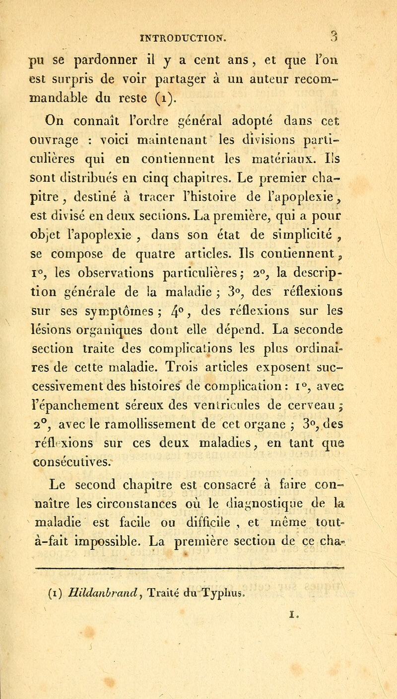 pu se pardonner il y a cent ans, et que l'on est surpris de voir partager à un auteur recom- mandable du reste (i). On connaît l'ordre général adopté dans cet ouvrage : voici maintenant les divisions parti- culières qui en contiennent les matériaux. Ils sont distribués en cinq chapitres. Le premier cha- pitre ^ destiné à tracer l'histoire de l'apoplexie, est divisé en deux sections. La première, qui a pour objet l'apoplexie , dans son état de simplicité , se compose de quatre articles. Ils contiennent p 1°, les observations particulières; 2°, la descrip- tion générale de ia maladie ; 3°, des réflexions sur ses symptômes; 4^* j <J^s réflexions sur les lésions organiques dont elle dépend. La seconde section traite des complicalions les plus ordinai- res de cette maladie. Trois articles exposent suc- cessivement des histoires de complication : i<^, avec Fépanchement séreux des ventricules de cerveau ^ 2°, avec le ramollissement de cet organe ; 3°, des réfl'xions sur ces deux maladies, en tant que consécutives. Le second chapitre est consacré à faire con- naître les circonstances où le diagnostique de la maladie est facile ou difficile , et même tout- à-fait impossible. La première section de ce cha» (i) Hildanbrandj Traité duTyphus. I.